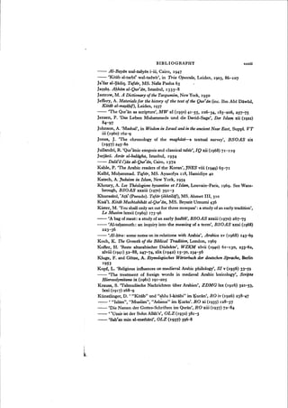 BIBLIOGRAPHY xxxiii
-- Al-Bayan wal-tabyin i-iii, Cairo, 1947
- - 'Kitab al-tarbt' wal-tadwir', in Tria Opuscula, Leiden, 1903, 86-107
Ja'far al-Sadiq. Tafsir, MS. Nafiz Pasha 65
Ja~~a~. A/:zkam al-Qur'an, Istanbul, 1335-8
Jastrow, M. A Dictionary of the Targumim, New York, 1950
Jeffery, A. Materials for the history of the text of the Qur'an (inc. Ibn Abi Dawud,
Kitiib al-mQ§a/:zif), Leiden, 1937
- - 'The Qur'an as scripture', MW xl (1950) 41-55, 106-34, 185-206, 257~5
Jensen, P. 'Das Leben Muharnmeds und die David-Sage', Der Islam xii (1922)
84-iJ7
Johnson, A. 'Mashal', in Wisdom in Israel and in the ancient Near East, Suppl. VT
iii (1960) 162~
Jones, J. 'The chronology of the maghazi-a textual survey', BSOAS xix
(1957) 245-80
Jullandri, R. 'Qur'anic exegesis and classical tafsir', IQ xii (1968) 71-119
Jurjani. Asrar al-baliigha, Istanbul, 1954
- - Dala'il i}Qz al-Qur'an, Cairo, 1372
Kahle, P. 'The Arabic readers of the Koran', JNES viii (1949) 65~1
Kalbi, Muhammad. Tafsir, MS. Ayasofya u8, Hamidiye 40
Katsch, A. Judaism in Islam, New York, 1954
Khoury, A. Les Theologiens byzantins et l'Islam, Louvain-Paris, 1969. See Wans-
brough, BSOAS xxxiii (1970) 391-3
Khurasanl, 'Ata' (pseudo). Tofsir (ikhtilaj), MS. Ahmet 111,310
Kisa'I, Kittih Mushtabihdt al-Qur'an, MS. Beyazit Umurni 436
Kister, M. 'You shall only set out for three mosques': a study of an early tradition',
Le Museon lxxxii (1969) 173~6
- - 'A bag of meat: a study of an early badith', BSOAS xxxiii (1970) 267~5
- - 'Al-ta~annuth: an inquiry into the meaning of a term', BSOAS xxxi (1968)
223-36
- - 'Al-/:zira: some notes on its relations with Arabia', Arabica xv (1968) 143-69
Koch, K. The Growth of the Biblical Tradition, London, 1969
Kofler, H. 'Reste altarabischer Dialekte', WZKM xlvii (1940) 61-13°, 233-62,
xlviii (1941) 52-88, 247~4, xlix (1942) 15-30,234-56
Kluge, F. and Gotze, A. Etymologisches Wiirterbuch der deutschen Sprache, Berlin
1953
Kopf, L. 'Religious influences on medieval Arabic philology', SI v (195 6) 33-59
- - 'The treatment of foreign words in medieval Arabic lexicology', Scripta
Hierosolymitana ix (1961) 191-205
Krauss, S. "Talmudische Nachrichten liber Arabien', ZnMG lxx (1916) 321-53,
Ixxi (1917) 268-9
Ktmstlinger, D. ' "Kitab" und "ahlu l-kitabi" im Kuran', RO iv (1926) 238-47
- - ' "Islam", "Muslim", "AsI~a" im Kuran', RO xi (1935) 128-37
- - 'Die Namen der Gottes-Schriften im Quran', RO xiii (1937) 72-84
- - ,cUzair ist der Sohn Allah's', OLZ (1932) 381-3
- - 'Sablan min al-mathani', OLZ (1937) 596-8
 
