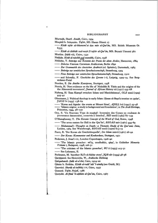BIBLIOGRAPHY xxxv
Murtada, Sharif. Amiili, Cairo, 1954
Muqatil b. Sulayman, Tafsir, MS. Hasan Hiisnii 17
- - Kitdb tafsir al-khamsmi'at iiya min aJ-Qur-'an, MS. British Museum Or.
6333
- - Kitab al-Ashbiih uial-nasir fi tafsir al-Qur'iin, MS. Beyazit Umumi 561
Muslim. $abib viii, Cairo, 1332
Nahhas, Kitdb al-niisikhx'lf.f!-mansUkh, Cairo, 1938
Noldeke, T. Beitriige sur Kenntnis der Poesie der alten Araber, Hannover, 1864
- - Delectus Veterum Carminum Arabicorum, Berlin 1890
- - Zur Grammatik des classischen Arabiscb (ed. Spitaler), Darmstadt, 1963
- - Beitriige:mr semitischen Sprachunssenschaft, Strassburg, 1904
- - Neue BeitTiige:mr semitischen Sprachsdssenschaft; Strassburg, 1910
- - and Schwally, F. Geschichte des Qorans i-ii, Leipzig, 19°9-19. See Berg-
strasser-Pretsl
Norden, E. Die Antike Kunstprosa, Stuttgart, 1958
Norris, H. 'New evidence on the life of ~Abdullah B. Yasin and the origins of the
the Almoravid movement', Joumal of African History xii (1971) 255-68
Nyberg, H. 'Zum Kampf zwischen Islam und Manichaismus', OLZ xxxii (1929)
42S-~P
Obermann, J.'Political theology in early Islam: Hasan al-Basrfs treatise on qadar',
JAOS Iv (1935) 138-62
- - 'Koran and Agada: the events at Mount Sinai', AjSLL lvii (1941) 23-48
- - 'Islamic origins: a study in background and foundation', in The ArabHeritage,
Princeton, 1944, 58-120
Ory, S. 'Un Nouveau Type de mushaf: Inventaire des Corans en rouleaux de
provenance damascaine, conserves aIstanbul', REI xxxiii (1965) 87-149
O'Shaughnessy, T. The Koranic Concept of the Word of God, Rome, 1948
- - 'The seven names for Hell in the Qur'an', BSOAS xxiv (1961) 444-69
- - Muhammad's Thoughts on Death: a Thematic Study of the Qur'anic Data,
Leiden, 1969. See Wansbrough, BSOAS xxxiii (1970) 613-15
Paret, R. 'Der Koran als Geschichtsquelle', Der Islam xxxvii (1961) 26-42
- - Der Koran: Kommentar und Konkordans, Stuttgart, 1971
Pedersen, J.Israel i-iv, London-Copenhagen, 1926-40
- - 'The Islamic preacher: wa'~, mudhakkir, q~!}', in Goldziher Memoria
Volume i, Budapest, 1948, 226-5I
- - 'The criticism of the Islamic preacher', WI ii (1953) 215-31
- - See Lehmann, E.
Perlmann, M. 'Another Ka~b al-AQbar story', JQR xlv (1954) 48-58
Qartajanni. See Heinrichs, W., Arabische Dichtung
Qalqashandi. $ubb al-a~shii, Cairo, 1914-20
Qasim b. Ibrahim. Kitiib al-radd ~alii ~l-zindiq (see Guidi, M.)
Qazwini. ShurillJal-talkhi§ i-iv, Cairo, 1937
Qumml. Tafsir, Najaf, 1386
Qurtubi. AI-Jams ~li-abkiim al-Qur'iin, Cairo, 1967
 