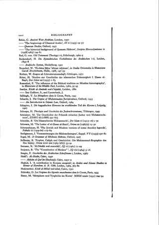 xxxvi BIBLIOGRAPHY
Rabin, C. Ancient West-Arabian, London, 1951
-- 'The beginnings of Classical Arabic', 81 iv (1955) 19-37
-- Qumran Studies, Oxford, 1957
-- 'The historical background of Qumran Hebrew', Scripta Hierosolymitana iv
(1958/1965) 144-61
Rad, G. von. Old Testament Theologyi-ii, Edinburgh, 1962-5
Reckendorf, H. Die Syntaktischen Verhdltnisse des Arabischen i-ii, Leiden,
1895- 8
-- Arabische Syntax, Heidelberg, 1921
Reuschel, W. 'Wa-kana llahu 'aliman rahiman', in Studia Orientalia in Memoriam
Caroli Brockelmann, Halle, 1968, 147-53
Richter, W. Exegese au Literaturwissenschaft, Gottingen, 1971
Ritter, H. 'Studien zur Geschichte der islamischen Frommigkeit I. Hasan al-
Basri, Der Islam xxi (1933) 1-83
Rosenthal, F. 'The influence of the Biblical tradition on Muslim historiography',
in Historians of the Middle East, London, 1962, 35-45
Saadya. Kitab al-Amanat wal-i(tiqadat, Leiden, 1880
-- See Galliner, S., and Lauterbach, J.
Sabbagh, T. La Mltaphore dans Ie Coran, Paris, 1943
Schacht, J. The Origins of Muhammadan Jurisprudence, Oxford, 1953
-- An Introduction to Islamic Law, Oxford, 1964
Schapiro, I. Die haggadischen Elemente im erziihlenden Teil des Korans i, Leipzig,
19°7
Schoeps, H. Theologie und GeschichtedesJudenchristentums, Tubingen, 1949
Schreiner, M. 'Zur Geschichte der Polemik zwischen Juden und Muhammeda-
nern", ZDMG xlii(1888) 591-675
Schrieke, B. 'Die Himmelsreise Muhammeds', Der Islam vi (1915-16) 1-30
Schwarz, M. 'The Letter of al-Hasan al-Basrt', Oriensxx (1967/9) 15-30
Schwarzbaum, H. 'The Jewish and Moslem versions of some theodicy legends',
Fabula iii (1959-60) 119-69
Seeligmann, I. 'Voraussetzungen der Midraschexegese', Suppl. VTi(1953) 150-81
Segal, M. A Grammar of Mishnaic Hebrew, Oxford, 1927
Sellheim, R. 'Prophet, Caliph und Geschichte: Die Muhammad-Biographie des
Ibn Ishaq', Oriensxviii-xix (1965-6/67) 33--91
Semaan, K. 'Al-Niisikh wal-mansiikh', IQ vi (1961) II-29
Serjeant.R. 'The "Constitution of Medina" " IQ viii (1964) 3-16
Sezgin, F. Geschichte des Arabischen Schrifttums i, Leiden, 1967
Shafi~i. AI-Risala, Cairo, 1940
-- Aflkam al-Qur'an (Bayhaqi), Cairo, 1951-2
Shahid, I. 'A contribution to Koranic exegesis', in Arabic and Islamic Studies in
Honor of Hamilton A. R. Gibb, Leiden, 1965,563-80
Shahrastani. Kitiib al-Milal zoal-nihal, Cairo, 1321
Sidersky, D. Les Originesdes legendes musulmanes dansle Coran, Paris, 1933
Sister, M. 'Metaphern und Vergleiche im Koran' MSOS xxxiv (1931) 104-54
'"
 