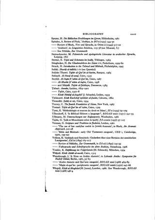 BIBLIOGRAPHY xxxvii
Speyer, H. Die Biblischen Erzahlungen im Qoran, Hildesheim, 1961
Spitaler, A. Reviewof Flick, "Arabiya, in BO x(1953) 144-50
- - Review of Bloch, Vers und Sprache, in Oriens-!ii (1949) 317-22
- - 'Arabisch', in Linguistica Semitica, II5--38 (see Moscati, S.)
- - See Noldeke, ZUT Grammatik
Steinschneider, M. Polemische und apologetische Literatur in arabischer Sprache,
Leipzig, 1877
Stetter, E. Topoi und Schemata im l;adi;t, Tiibingen, 1965
Stieglecker, H. Die Glaubenslehren des Islam i-iv, Paderbom, 1959-62
Strack, H. Introduction to the Talmud and Midrash, Philadelphia, 1945
Subki. ShurUb al-talkhi~ i-iv (see Qazwini)
Sufyan Thawri. TafnT al-Qur'lin al-karim, Rampur, 1965
Suhayli. Al-RawtJ al-unuf, Cairo, 1332
SUyiiti. Al-Itqanfi 'ulilm al-Qur'an, Cairo, 1967
- - AI-Muzhirfi 'ulilm al-lugha, Cairo, 1958
- - and Maballl, Tafsir al-Jalalayn, Damascus, 1385
Tabari. Annales, Leiden, 1879-1901
- - Tafsir, Cairo, 1321-8
- - Kitiib Ikhtiliif al-fuqahii' O. Schacht), Leiden, 1933
Tahanawl. Kitab Kashshdf iftiliil;at al-funiin, Calcutta, 1862
Tirmidhi. $abil; xi-xii, Cairo, 1934
Torrey, C. TheJewish Foundation of Islam, New York, 1967
Tustari. Tafsir aI-Qur'an al-'a~im, Cairo, 1329
Tyan, E. 'Methodologie et sources du droit en Islam', S1 x (1959) 7g-109
Ullendorff, E. 'Is Biblical Hebrew a language ?', BSOAS xxxiv (1971) 241-55
Ullmann, M. Untersuchungen sur Ragazpoesie, Wiesbaden, 1966
Vajda, G. 'Juifs et Musulmans selon le l)adi!',JA ccxxix (1937) 57-127
Vermes, G. Scripture and Tradition in judaism, Leiden, 1961
- - 'The use of bar nash/bar nasha in Jewish Aramaic', in Black, An Aramaic
AppToach, 310-28
- - 'Bible and Midrash: early Old Testament exegesis', CHB i, Cambridge,
1970, 199-231
Vollers, K. 'Arabisch und Semitisch: Gedanken iiber eine Revision der semitischen
Lautgesetze', ZA ix (1894) 165-217
- - Review of Noldeke, Zur Grammatik, in ZA xii (1897) 125-39
- - Volkssprache und Schriftsprache im alten Arabien, Strassburg, 1906
Vossler, K. Einfilhrung ins Vulgiirlatein (H. Schmeck), Miinchen, 1954
Wal)idi. Kitiib Asbiib al-nuziU, Cairo, 1315
Wansbrough, J. 'A Note on Arabic rhetoric', in Lebende Antike: Symposion fur
Rudolf SiJhnel, Berlin, 1967, 55-63
- - 'Arabic rhetoric and Qur'anic exegesis', BSOAS xxxi (1968) 46g-85
- - 'Majaz al-qur'an ; periphrastic exegesis', BSOAS xxxiii (1970) 247-66
Waqidi. Kitiib al-Maghiizi(M. Jones), London, 1966. See Wansbrough, BSOAS
xxxi (1968) 14~
 