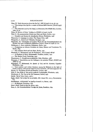 xxxviii BIBLIOGRAPHY
Watt, W. 'Early discussions about the Qur~an', MW xl (1950) 27-40, 96-105
-- 'The dating of the Qur'an: a review of Richard Bell's theories',JRAS (1957)
46-56
-- 'The Materials used by Ibn Ishaq', in Historians of the Middle East, London,
1962,23-34
Wehr, H. Review of Fiick, ' Arabiya, in ZDMG cii (1952) 179-"86
Weil, G. Die grammatischen Schulen von Kufa und Basra, Leiden, 1913
- - Grundriss und System der altarabischen Metren, Wiesbaden, 1958
Weinreich, U. Languages in contact, The Hague-Paris, 1968
Weisgerber, L. Deutsch als Volksname, Stuttgart, 1953
Weisweiler, M. "Abdalqahir al-Curcani's Werk iiber die Unnachahmlichkeit des
Korans und seine syntaktisch-stilistischen Lehren, Oriens xi (1958) 77-121
Wellhausen, J. Reste arabischen Heidentums, Berlin, 1927
- - Prolegomena zur iiltesten Geschichte des Islams, Skizzen und Vorarbeiten VI,
Berlin, 1899
-- Das arabische Reich und sein StUTZ, Berlin, 1902
Wensinck, A. 'Muhammed und die Propheten', AO ii (1924) 168~8
.-- A Handbook of Early Muhammadan Tradition, Leiden, 1927
- - The Muslim Creed, Cambridge, 1932
Westennann, C. Grundformen prophetischer Rede, Munchen, 1968
Wetzstein, I. 'Sprachliches aus den Zeltlagern der syrischen Wiiste', ZDMG xxii
1868) 69-"194
Widengren, G. Muhammad, the Apostle of God, and his Ascension, Uppsala-
Wiesbaden, 1955
-- 'Oral tradition and written literature among the Hebrews in the light of
Arabic evidence, with special regard to prose narratives', AO xxiii (1959) 201-62
Wieder, N. TheJudean Scrolls and Karaism, London, 1962
Wild, S. Das Kitiib al-' Ain und die arabische Lexikographie, Wiesbaden, 1965
Wiirthwein, E. The Text of the Old Testament, Oxford, 1957
Zabidi. Tdj al-'Arils, Cairo, 1306-']
Zajjaj. Kitab I'rab al-Qur'iin wa-ma'iinihi, MS. Ahmet III, 122-3, Nurosmaniye
IIS
Zamakhshari. Al-Kashshiif 'an l;zaqd'iq al-tanzil i-iv, Beirut, 1967
- - AI-MufaHal, Christiana, 1879
Zuhri. Kitdb Tanzi! al-Qur'dn, Beirut, 1963
Zunz, L. Die Gottesdienstlichen Vortriigeder juden, Frankfurt, 1892
 