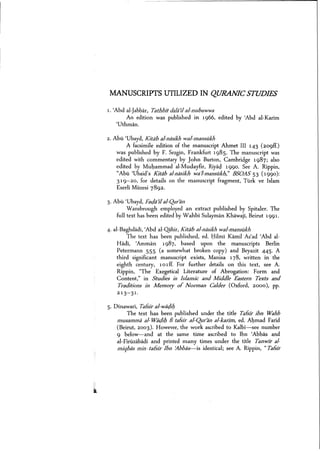 MANUSCRIPTS UTILIZED IN QURANIC STUDIES
1. 'Abd al-jabbar, Tathbit dalaJlal-nubuwwa
An edition was published in 1966, edited by 'Abd al-Karim
'Uthman,
2. Abu 'Ubayd, Kitdb sl-ruisik]: wal-mansiikh
A facsimile edition of the manuscript Ahmet III 143 (209ff.)
was published by F. Sezgin, Frankfurt 1985. The manuscript was
edited with commentary by John Burton, Cambridge 1987; also
edited by Muhammad al-Mudayfir, Riyad 1990. See A. Rippin,
"Abu 'Ubaid's Kitsb sl-nasik]: wa'l-msnsiikh,' BSOAS 53 (1990):
319-20, for details on the manuscript fragment, Turk ve Islam
Eserli Miizesi 7892.
3. Abu 'Ubayd, Far;laJl al-Qur>an
Wansbrough employed an extract published by Spitaler. The
full text has been edited by Wahbi Sulayrnan Khawaji, Beirut 1991.
4. al-Baghdadi, 'Abd al-Qahir, Kitiib sl-ruisikh wel-msnsiikh
The text has been published, ed. Hilmi Kamil As'ad 'Abd al-
Hadi, <Amman 1987, based upon the manuscripts Berlin
Petermann S5S (a somewhat broken copy) and Beyazit 445. A
third significant manuscript exists, Manisa 178, written in the
eighth century, 101ff. For further details on this text, see A.
Rippin, "The Exegetical Literature of Abrogation: Form and
Content," in Studies in Islamic and Middle Eastern Texts and
Traditions in Memory of Norman Calder (Oxford, 2000), pp.
21 3- 31.
S. Dinawari, Tatsir al-waejil;
The text has been published under the title Tatsir ibn Wahb
mussmmii al-War;lil; fl tafsir al-Qur>an al-karim, ed. Ahmad Farid
(Beirut, 2003). However, the work ascribed to Kalbi-s-see number
9 below-and at the same time ascribed to Ibn <Abbas and
al-FlriizabadI and printed many times under the title Tanwir sl-
miqbes min I teisir Ibn ~bbas-is identical; see A. Rippin, "Tafsir
 