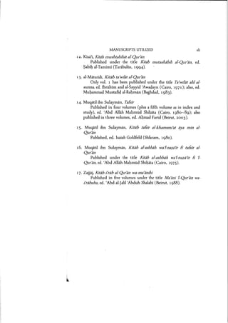 MANUSCRIPTS UTILIZED xli
12. Kisal, Kitiib mushtsbihiit al-Qur>an
Published under the title Kitiib mutashabih al-Qur>an, ed.
Sabih al-Tarnimi (Tarabulus, 1994).
13. al-Maturidl, Kitdb ta)wilat al-Quran
Only vol. 1 has been published under the title Ta)wI]at ahl sl-
sunna, ed. Ibrahim and al-Sayyid 'Awadayn (Cairo, 1971); also, ed.
Muhammad Mustahd al-Rahrnan (Baghdad, 1983).
14. Muqatil ibn Sulayman, Tslsir
Published in four volumes (plus a fifth volume as in index and
study), ed. 'Abd Allah Mahmud Shibata (Cairo, 1980-89); also
published in three volumes, ed. Ahmad Farid (Beirut, 2003).
IS. Muqatil ibn Sulayrnan, Kitiib tafsir al-khamsmi'at aya min sl-
Quran
Published, ed. Isaiah Goldfeld (Shfaram, 1980).
16. Muqatil ibn Sulayman, Kitab al-ashbah wa'l-nezs'ir fJ tafslr al-
Quran
Published under the title Kiteb al-ashbah wa'l-neze'ir Ii 1-
Quran, ed. 'Abd Allah Mahmud Shibata (Cairo, 1975).
17. Zajjaj, Kitsb i'rdb al-Quran we-mecanihi
Published in five volumes under the title Ma cani 1-Quran wa-
i'rsbuhu, ed. 'Abd al-jalil'Abduh Shalabi (Beirut, 1988).
 
