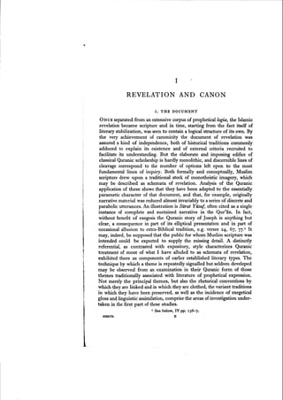 I
REVELATION AND CANON
I. THE DOCUMENT
ONCE separated from an extensive corpus of propheticallogia, the Islamic
revelation became scripture and in time, starting from the fact itself of
literary stabilization, wasseen to contain a logical structure of its own. By
the very achievement of canonicity the document of revelation was
assured a kind of independence, both of historical traditions commonly
adduced to explain its existence and of external criteria recruited to
facilitate its understanding. But the elaborate and imposing edifice of
classical Quranic scholarship is hardly monolithic, and discernible lines of
cleavage correspond to the number of options left open to the most
fundamental lines of inquiry. Both formally and conceptually, Muslim
scripture drew upon a traditional stock of monotheistic imagery, which
may be described as schemata of revelation. Analysis of the Quranic
application of these shows that they have been adapted to the essentially
paraenetic character of that document, and that, for example, originally
narrative material was reduced almost invariably to a series of discrete and
parabolic utterances. An illustration is Staat Yusuf, often cited as a single
instance of complete and sustained narrative in the Qur'jin. In fact,
without benefit of exegesis the Quranic story of Joseph is anything but
clear, a consequence in part of its elliptical presentation and in part of
occasional allusion to extra-Biblical tradition, e.g. verses 24, 67, 77.1 It
may, indeed, be supposed that the public for whom Muslim scripture was
intended could be expected to supply the missing detail. A distinctly
referential, as contrasted with expository, style characterizes Quranic
treatment of most of what I have alluded to as schemata of revelation,
exhibited there as components of earlier established literary types. The
technique by which a theme is repeatedly signalled but seldom developed
may be observed from an examination in their Quranic form of those
themes traditionally associated with literature of prophetical expression.
Not merely the principal themes, but also the rhetorical conventions by
which they are linked and in which they are clothed, the variant traditions
in which they have been preserved, as well as the incidence of exegetical
gloss and linguistic assimilation, comprise the areas of investigation under-
taken in the fir~t part of these studies.
I See below, IV pp. 136-7.
4SS9C76 B
 