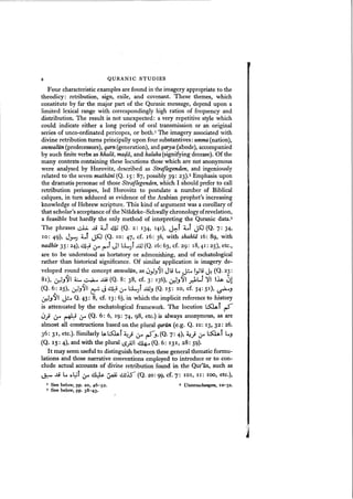 QURANIC STUDIES
Four characteristic examples are found in the imagery appropriate to the
theodicy: retribution, sign, exile, and covenant. These themes, which
constitute by far the major part of the Quranic message, depend upon a
limited lexical range with correspondingly high ratios of frequency and
distribution. The result is not unexpected: a very repetitive style which
could indicate either a long period of oral transmission or an original
series of unco-ordinated pericopes, or both.' The imagery associated with
divine retribution turns principally upon four substantives: umma (nation),
aunoalun. (predecessors), qarn(generation), and qarya (abode), accompanied
by such finite verbs as khalii, madii, and halaka(signifying decease). Of the
many contexts containing these locutions those which are not anonymous
were analysed by Horovitz, described as Straflegenden, and ingeniously
related to the seven mathiini(Q. 15: 87, possibly 39: 23).2 Emphasis upon
the dramatis personae of those Straflegenden, which I should prefer to call
retribution pericopes, led Horovitz to postulate a number of Biblical
calques, in turn adduced as evidence of the Arabian prophet's increasing
knowledge of Hebrew scripture. This kind of argument was a corollary of
that scholar's acceptance of the Noldeke-Schwally chronologyofrevelation,
a feasible but hardly the only method of interpreting the Quranic data.J
,. f ,.
The phrases ~ J.i LI ~ (Q. 2: 134, 141) , J.:.. LI JS0 (Q. 7: 34,
10: 49), J""""J :c.f Js::J (Q. 10: 47, cf. 16: 36, with shahid 16: 89, with
nadhir 35: 24), ~-:i Lor r"""f JI L:LJf ..uJ (Q. 16: 63, cf. 29: 18,41: 25), etc.,
are to be understood as hortatory or admonishing, and of eschatological
rather than historical significance. Of similar application is imagery de-
veloped round the concept aunoaliin, as ~Y.J~I Jli L j.;::... Iyli ~ (Q. 23:
81), uJ.J-91 ~ ~ ~ (Q. 8: 38, cf. 3: 136), Lr--'.J-91 ~l...1 ~, ,~ ~!
(Q. 6,.: 25), uJ.J~1 ~ J ~ Lr l;l...)f J.AJ.J (Q. 15: 10, cf. 54: 51), ~.J
Lr--'.J~I ~ Q. 43: 8, cf. 13: 6), in which the implicit reference to history
is attenuated by the eschatological framework. The locution ~f ~
~.J &-' ~ Lr (Q. 6: 6, 19: 74, 98, etc.) is always anonymous, as are
almost all constructions based on the plural quriln (e.g. Q. 10: 13, 32: 26.
36: 31 , etc.). Similarly ~ l;S:,L,J ~j Lor ~.J' (Q. 7: 4), A:!} Lr ~f L.J
(Q. 15: 4), and with the plural LS.;JI ~ (Q. 6: 131, 28: 59).
It may seem useful to distinguish between these general thematic formu-
lations and those narrative conventions employed to introduce or to con-
clude actual accounts of divine retribution found in the Qur'an, such as
Jz- JJ L ,,~f t.:.r ~ ~ ~j.) (Q. 20: 99, cf. 7: 101, II: 100, etc.),
I See below, pp. 20, 46- 5 2 .
3 See below, pp. 38-43.
2 Untersuchungen, 10-32.
 