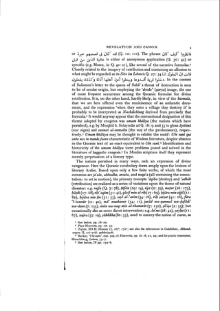 REVELATION AND CANON 3
or ;;~ ~ J 0l) .ill (Q. 12: III). The phrase <.Jl) ~ 1.J~li
Lhi Lr ~jJl ~~ is either of anonymous ~pplication (Q. 30: 42) or
specific (e.g. Moses, in Q. 40: 21), like several of the narrative formulae.'
Closely related to the imagery of retribution and containing an allusion to
what might be regarded as its Sitz im Leben isQ. 27: 34 I~I !Jy.W' 01 ~ u
0~ ~,lJ1("-, :u~r 19ki orf I~-, ~-,...wf ~.J ~~. In the context
of Solomon's letter to the queen of Saba' a threat of destruction is seen
to be of secular origin, but employing the 'abode' (qarya) image, the one
of most frequent occurrence among the Quranic formulae for divine
retribution. It is, on the other hand, hardly likely, in view of the basmala,
that we are here offered even the reminiscence of an authentic docu-
ment, and the expression 'when they enter a village they destroy it' is
probably to be interpreted as Nachdichtung derived from precisely that
formula.> It would anyway appear that the conventional designation of this
theme adopted by exegetes was umam khiiliya (the nations which have
perished), e.g.by Muqatil b. Sulayman ad Q. 18: 9 and 55 to gloss iiyiitina
(our signs) and sunnat al-awwalin (the way of the predecessors), respec-
tively.> Umam khiiliya may be thought to exhibit the motif: Ubi sunt qui
ante nos in mundo[uere characteristic of Wisdom literature, despite absence
in the Quranic text of an exact equivalent to Ubi sunt» Identification and
historicity of the umam khiiliya were problems posed and solved in the
literature of haggadic exegesis." In Muslim scripture itself they represent
merely perpetuation of a literary type.
The nations perished in many ways, each an expression of divine
vengeance. Here the Quranic vocabulary draws amply upon the lexicon of
literary Arabic. Based upon only a few finite verbs, of which the most
common are jaala, akhadha, arsala, and toaqda (all containing the conno-
tation: to set in motion), the primary concepts 'iiqiba (destiny) and 'udhiib
(retribution) are realized as a series of variations upon the theme of natural
disaster: e.g. rajfa (Q. 7: 78), lulan (29: 14),rijz (2: 59), malar (26: 173),
I;zii#b (17: 68),ril;z 'aqim (51: 41),qii#fmin al-Ti~(17: 69), I;zijiira minsijjil(II:
82), I;tijiira min [in (51: 33), sayl al-tarim (34: 16), ril;t sarsar(41: 16), fiira
'l-tannur (II: 40), mii' munhamir (54: II), [ariid zoa-qummal wa-tJ,afiidt
wa-dam (7: 133), sinin zoa-naqs min al-thamasiit (7: 130), ~aiqa (2: 55); but
occasionally alsoas more direct intervention: e.g.Ta'na (28: 42), sayha (II:
67), zajra(37: 19),~iikhkha(80: 33), used to convey the notion of curse, as
I See below, pp. 18-20.
~ Pace Horovitz, op. cit. 35.
3 Tafsir, MS H. Husnu 17, 167v, 170v; see also the references in Goldziher, Abhand-
ungen II, xvi-xviii: qubUriyyiit.
4 Becker, 'Ubi sunt', esp. 509; cf. Horovitz, op. cit. 16, 21,29; and for poetic treatment,
Hirschberg, Lehren, 53-7.
S See below, IV pp. 135-6.
 