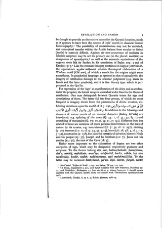 REVELATION AND CANON 5
be thought to provide an alternative sourcefor the Quranic locution, much
as it appears to have been the source of 'epic' motifs in classical Islamic
historiography.I The possibility of contamination may not be excluded,
and conceptual transfer within the Arabic lexicon from secular to divine
(battle) is scarcely difficult. Against the non-occurrence of malhama in
Muslim scripture may be set its primary use (in the plural: malii~im) as
designation of apocalyptica.> as well as the semantic equivalence of the
cognate roots felt by Saadya in his translation of Psalm 1°9: 3 and of
Exodus IS: 3.3 Like the remnant imagery contained in baqiyaiyeterlshe'ar,
the equivalence ayyiim: milhamot exhibits theological elaboration of a
Wisdom motif (Ubi sunt), of which a search for the origins might seem
superfluous. In prophetical language, as opposed to that of apocalyptic, the
imagery of retribution belongs to the oracular judgement (e.g, massa in
Isaiah and the later prophets), and it is that literary type which is per-
petuated in the Qur'an,
For expression of the 'sign' as manifestation of the deity and as creden-
tial of the prophet, the lexicalrange issomewhatwider than for the theme of
retribution. One may distinguish between Quranic terms for sign and
descriptions of them. The latter fall into four groups, of which the most
frequent is imagery drawn from the phenomena of divine creation, ex-
hibiting variations upon the motif of Q. 3: 190 d'J~l-, ul..,.-JI ~ ~ 31
~l:J~1 J-,~ ~4~ J~I-, ~i ~~I-,. In addition to the blessings and
disasters of nature events of an unusual character (khariq lil-fiida) are
introduced, e.g. splitting of the moon (Q. 54: I, cf. 55: 37, 84: I) and
crumbling of mountains (Q. 77: 10, cf. 59: 21, 7: 143). Different from but
related to those are instances of more personal intervention in the laws of
nature by its creator, e.g. nourishment (Q. 7: 32, cf. 2: 257), clothing
(7: 26), treasure (I I: 12, ef. 9: 34, 43: 33-5), hosts (36: 28, 48: 4, cf. 3: 12,
5: 52), sanctuaries (2: 158),but also the esempla of salvation history: Noah
and his people (25: 37), Joseph and his brothers (12: 7), Jesus and his
mother (23: 50), the men of the Cave (18: 9).
Rather more important to the elaboration of dogma are two other
categories of sign, which may be designated respectively guidance and
scripture. To the former belong ru~, amr, kalimalkalimiit, 1}ukm/~ikma,
shir'a, minhiij, mi~biiMnur, masdisa, wardJwafid, bariia, adhiin, but also
rasulJrisala, bashir, nadhir, nabijnubuunoa, and malak/malii'ika. To the
latter may be reckoned kitiibJkutub, qur'tiin, injil, tasoriit, jurqiin, zaburl
I See Caskel, 'Aijam aI-'Arab·. 1-99; and below, IV pp. 125.14°.
z cr. Dozy. Suppliment ii, 522, and kutub malJ:uzma with sefer milhamot, Numbers 21:
14; and Goldziher, Richtungen, 57, but also 66 n. 5, where. however. I should equate
mala1)im with the Quranic ayyam allah, not merely with 'Nachrichten apokalyptischer
Art'. I
3 Lauterbach. Saadja, vi. 25 n. 3; Rabin. Qumran, 118-19.
 