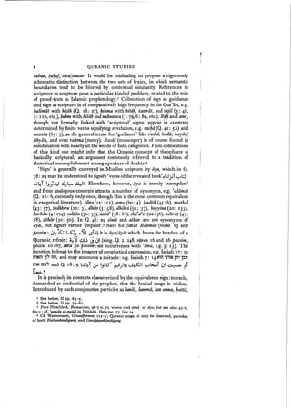 6 QURANIC STUDIES
r
!
zubur, ~ul;uf, sUra/suwar. It would be misleading to propose a rigorously
schematic distinction between the two sets of lexica, in which semantic
boundaries tend to be blurred by contextual similarity. References in
scripture to scripture pose a particular kind of problem, related to the role
of proof-texts in Islamic prophetology.I Collocation of sign as guidance
and sign as scripture is of comparatively high frequency in the Qur'an, e.g.
kalimiit with kitiib (Q. 18: 27), J;ikma with kitlib, tasoriit, and injil (3: 48,
5: I 10, etc.), J;ukm with kitliband nubuwwa(3: 79, 6: 89, etc.). Rill;and amr,
though not formally linked with 'scriptural' signs, appear in contexts
determined by finite verbs signifying revelation, e.g. awJ;ii (Q.42: 52) and
anzala (65: 5), as do general terms for 'guidance' like rushd, hudii, bayiin/
tibyiin, and even rahma (mercy). Rasut (messenger) is of course found in
combination with nearly all the words of both categories. From collocations
of this kind one might infer that the Quranic concept of theophany is
basically scriptural, an argument commonly referred to a tradition of
rhetorical accomplishment among speakers of Arabic.2
'Sign' is generally conveyed in Muslim scripture by iiya, which in Q.
38: 29 may be understood to signify'verse of the revealed book'c)l;J.;if yl.::..f"'
.A,jl:T I.j.)~~ .:JJ~ ~l. Elsewhere, however, iiya is merely 'exemplum'
and from analogous contexts attracts a number of synonyms, e.g. "aldmii:
(Q. 16: 6, curiously only once, though this is the most common equivalent
in exegetical literature), 'ibra itz: III), uswa(6o: 4), l;adith(45: 6), mathal
(43: 57), tadhkira (20: 3), dhikr (3: 58), dhikrii (S0: 37), bayyina (20: 133),
burhiin(4: 174), sultan (30: 35), nabii' (38: 67), sha
fa'ir(22:
36), ashriit (47:
18), iithiir (30: 50). In Q. 48: 29 sima and athar are not synonyms of
aya, but signify rather "imprint',« Save for Staat Rahman (verse 13 and
passim: ~4k; ~) 6:.~I lS~) it is ayajayiit which bears the burden of a
Quranic refrain: :i.:~ ~~ <..i O' (sing. Q. 2: 248, suras 16 and 26 passim;
plural 10: 67, sUra 30 passim; six occurrences with 'ibra, e.g. 3: 13). The
locution belongs to the imagery of prophetical expression, e.g. Isaiah 37": 30
mNil 1~ rm, and may announce a miracle: e.g. Isaiah 7: 14 ~il 'tliN In't l::l~
~'N C~~ and Q. 18: 9 l;,j~T Lr ~L) ~)I-, ~~I y~i ~I ~ ii
~.4
. ·It is precisely in contexts characterized by the equivalence sign: miracle,
demanded as credential of the prophet, that the lexical range is widest.
Introduced by such conjunctive particles as lawlii, lasomii, law anna, J;.attii,
I See below, II pp. 63-5.
Z See below, II pp. 79-81.
3 Pace Hirschfeld, Researches, 96-7 n. 75 where read sima or dya, but see also 45-6,
60-1; cf, 'unwtin al-sujUJ in Noldeke, Delectus, 77, line 14.
4 Cf. Westennann, Grundformen, 113-4; Quranic usage, it may be observed, partakes
of both Heilsankii:ndigung and Gerit;htsankundigung.
 