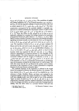 8 QURANIC STUDIES
oU.J-)-' .uJi JI ,~~ ~ If' ~ tr-' ~J' The parallelism of yuhajir
and yakhruj exhibited in Q. 4: 100 is attested elsewhere, e.g. 2: 74, 60: I,
and in 4: 66 with the imperative ukhruju. A fourth derived form with God
as subject appears in Q. 8: 5 ~4 AM..! ~ clJ) d=:--J~i lS". The latter
construction, accompanied by the participle muhiijir, is especially con-
spicuous in a context containing the only Quranic instance of jalalt
as exile
~..>JI J ~lJ c.~1 ~ .uJ1 ~ ~I ~y-, (Q. 59: 3, cf. verses 2,
8, 9, I I). There, the notion of exile, though an act of God, is not an
imperative addressed to a prophet, but belongs instead to the vocabulary
of prophetical threats (cf. golah, Nahum v: 10, Amos I: IS, etc.). Sara:
Barii'a containsa number of parallel constructions with kharaja and nafara
signifying movement towards, or at the behest of, God, e.g. the imperative
in Q. 9: 38 ~I ~ J I-,.;Ail ~ JJ I~I (cf. verses 39, 41-2, 46- 7, 81,
122). The imperative of farra in Q. 51: 50 ..uJ1 JI I-,~ is isolated. Of
Moses and Lot the verb asrii is used, often glossed 'in the night', e.g. Q.
44: 23 ~ (.)~~ r t9 (d. 20: 77,26: 52, and lekh lekha in Exodus 3: 10,
16,4: 12, etc.), and II: 81 J~I ~ ~ ~4 rt; (cf. IS: 65). It is that
locution which was employed for the isrii' verse (Q 17: I), a Mosaic
reference appropriated in exegetical literature to the biography of the
Arabian prophet.I The divine imperative may also express the notion of
movement combined with the imagery of retribution, as in Q. 3: 137
WdlS:oJl ~;:. ~Lf" ~ I-,)uti d)'91 J I-,~ (cf. 6: II, 16: 36, etc., and
in the imperfect: 12: 109,3°: 9, and passim), andespecially 34: 18,following
upon the devastation wrought by the deluge(verse 16: sayl al-~arim). The
verb sara occurs once (Q. 28: 29 Moses) in the perfect, and to indicate
movement at the command of God, a notion symbolized in exegetical
literature by the non-Quranic substantive hijra.2
The unilateral character of the imperative is reflected in the fourth
theme here proposed to illustrate the Quranic theodicy: the covenant. The
locus classicus is Q. 3: 81 Ct"H:II 13~ A.lJI kf ~I.J amplified in 33: 7 by
reference to Noah, Abraham, Moses, and Jesus, and employed in the
exegetical tradition to depict the origins of prophecy in Arabia.!The finite
verb form akhadha (took), with God as agent or one of His retributive
'signs' as source of action (e.g. Q. II: 102, 22: 48, and II: 57, 2: 55,
respectively), invariably expresses unilateral imposition, and is thus used
in the two passages cited above, as well as in most other locutionsbased on
mithiiq, when the latter refers to a covenant between God and man
I See below, II pp. 67-8.
3 Ibn Hisham, Sira i, 233-4.~
2 CE. Wensinck, 'Propheten', 18C)-9o.
 