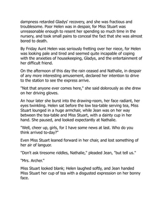 dampness retarded Gladys' recovery, and she was fractious and
troublesome. Poor Helen was in despair, for Miss Stuart was
unreasonable enough to resent her spending so much time in the
nursery, and took small pains to conceal the fact that she was almost
bored to death.
By Friday Aunt Helen was seriously fretting over her niece, for Helen
was looking pale and tired and seemed quite incapable of coping
with the anxieties of housekeeping, Gladys, and the entertainment of
her difficult friend.
On the afternoon of this day the rain ceased and Nathalie, in despair
of any more interesting amusement, declared her intention to drive
to the station to see the express arrive.
"Not that anyone ever comes here," she said dolorously as she drew
on her driving gloves.
An hour later she burst into the drawing-room, her face radiant, her
eyes twinkling. Helen sat before the low tea-table serving tea, Miss
Stuart lounged in a huge armchair, while Jean was on her way
between the tea-table and Miss Stuart, with a dainty cup in her
hand. She paused, and looked expectantly at Nathalie.
"Well, cheer up, girls, for I have some news at last. Who do you
think arrived to-day?"
Even Miss Stuart leaned forward in her chair, and lost something of
her air of languor.
"Don't ask tiresome riddles, Nathalie," pleaded Jean, "but tell us."
"Mrs. Archer."
Miss Stuart looked blank; Helen laughed softly, and Jean handed
Miss Stuart her cup of tea with a disgusted expression on her bonny
face.
 