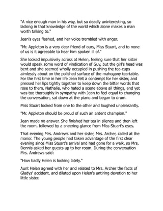 "A nice enough man in his way, but so deadly uninteresting, so
lacking in that knowledge of the world which alone makes a man
worth talking to."
Jean's eyes flashed, and her voice trembled with anger.
"Mr. Appleton is a very dear friend of ours, Miss Stuart, and to none
of us is it agreeable to hear him spoken ill of."
She looked impulsively across at Helen, feeling sure that her sister
would speak some word of vindication of Guy, but the girl's head was
bent and she seemed wholly occupied in pushing the tea-cups
aimlessly about on the polished surface of the mahogany tea-table.
For the first time in her life Jean felt a contempt for her sister, and
pressed her lips tightly together to keep down the bitter words that
rose to them. Nathalie, who hated a scene above all things, and yet
was too thoroughly in sympathy with Jean to feel equal to changing
the conversation, sat down at the piano and began to drum.
Miss Stuart looked from one to the other and laughed unpleasantly.
"Mr. Appleton should be proud of such an ardent champion."
Jean made no answer. She finished her tea in silence and then left
the room, followed by a sneering glance from Miss Stuart's eyes.
That evening Mrs. Andrews and her sister, Mrs. Archer, called at the
manor. The young people had taken advantage of the first clear
evening since Miss Stuart's arrival and had gone for a walk, so Mrs.
Dennis asked her guests up to her room. During the conversation
Mrs. Andrews said:
"How badly Helen is looking lately."
Aunt Helen agreed with her and related to Mrs. Archer the facts of
Gladys' accident, and dilated upon Helen's untiring devotion to her
little sister.
 