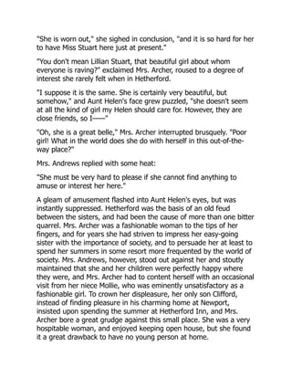 "She is worn out," she sighed in conclusion, "and it is so hard for her
to have Miss Stuart here just at present."
"You don't mean Lillian Stuart, that beautiful girl about whom
everyone is raving?" exclaimed Mrs. Archer, roused to a degree of
interest she rarely felt when in Hetherford.
"I suppose it is the same. She is certainly very beautiful, but
somehow," and Aunt Helen's face grew puzzled, "she doesn't seem
at all the kind of girl my Helen should care for. However, they are
close friends, so I——"
"Oh, she is a great belle," Mrs. Archer interrupted brusquely. "Poor
girl! What in the world does she do with herself in this out-of-the-
way place?"
Mrs. Andrews replied with some heat:
"She must be very hard to please if she cannot find anything to
amuse or interest her here."
A gleam of amusement flashed into Aunt Helen's eyes, but was
instantly suppressed. Hetherford was the basis of an old feud
between the sisters, and had been the cause of more than one bitter
quarrel. Mrs. Archer was a fashionable woman to the tips of her
fingers, and for years she had striven to impress her easy-going
sister with the importance of society, and to persuade her at least to
spend her summers in some resort more frequented by the world of
society. Mrs. Andrews, however, stood out against her and stoutly
maintained that she and her children were perfectly happy where
they were, and Mrs. Archer had to content herself with an occasional
visit from her niece Mollie, who was eminently unsatisfactory as a
fashionable girl. To crown her displeasure, her only son Clifford,
instead of finding pleasure in his charming home at Newport,
insisted upon spending the summer at Hetherford Inn, and Mrs.
Archer bore a great grudge against this small place. She was a very
hospitable woman, and enjoyed keeping open house, but she found
it a great drawback to have no young person at home.
 