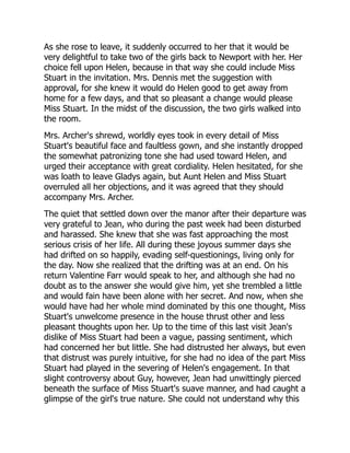 As she rose to leave, it suddenly occurred to her that it would be
very delightful to take two of the girls back to Newport with her. Her
choice fell upon Helen, because in that way she could include Miss
Stuart in the invitation. Mrs. Dennis met the suggestion with
approval, for she knew it would do Helen good to get away from
home for a few days, and that so pleasant a change would please
Miss Stuart. In the midst of the discussion, the two girls walked into
the room.
Mrs. Archer's shrewd, worldly eyes took in every detail of Miss
Stuart's beautiful face and faultless gown, and she instantly dropped
the somewhat patronizing tone she had used toward Helen, and
urged their acceptance with great cordiality. Helen hesitated, for she
was loath to leave Gladys again, but Aunt Helen and Miss Stuart
overruled all her objections, and it was agreed that they should
accompany Mrs. Archer.
The quiet that settled down over the manor after their departure was
very grateful to Jean, who during the past week had been disturbed
and harassed. She knew that she was fast approaching the most
serious crisis of her life. All during these joyous summer days she
had drifted on so happily, evading self-questionings, living only for
the day. Now she realized that the drifting was at an end. On his
return Valentine Farr would speak to her, and although she had no
doubt as to the answer she would give him, yet she trembled a little
and would fain have been alone with her secret. And now, when she
would have had her whole mind dominated by this one thought, Miss
Stuart's unwelcome presence in the house thrust other and less
pleasant thoughts upon her. Up to the time of this last visit Jean's
dislike of Miss Stuart had been a vague, passing sentiment, which
had concerned her but little. She had distrusted her always, but even
that distrust was purely intuitive, for she had no idea of the part Miss
Stuart had played in the severing of Helen's engagement. In that
slight controversy about Guy, however, Jean had unwittingly pierced
beneath the surface of Miss Stuart's suave manner, and had caught a
glimpse of the girl's true nature. She could not understand why this
 