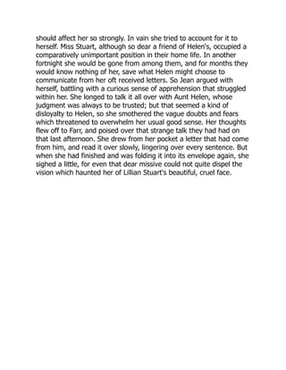 should affect her so strongly. In vain she tried to account for it to
herself. Miss Stuart, although so dear a friend of Helen's, occupied a
comparatively unimportant position in their home life. In another
fortnight she would be gone from among them, and for months they
would know nothing of her, save what Helen might choose to
communicate from her oft received letters. So Jean argued with
herself, battling with a curious sense of apprehension that struggled
within her. She longed to talk it all over with Aunt Helen, whose
judgment was always to be trusted; but that seemed a kind of
disloyalty to Helen, so she smothered the vague doubts and fears
which threatened to overwhelm her usual good sense. Her thoughts
flew off to Farr, and poised over that strange talk they had had on
that last afternoon. She drew from her pocket a letter that had come
from him, and read it over slowly, lingering over every sentence. But
when she had finished and was folding it into its envelope again, she
sighed a little, for even that dear missive could not quite dispel the
vision which haunted her of Lillian Stuart's beautiful, cruel face.
 