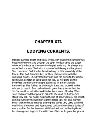 CHAPTER XII.
EDDYING CURRENTS.
Monday dawned bright and clear. When Jean awoke the sunlight was
flooding the room, and through the open window came the sweet
voices of the birds as they merrily chirped and sang. As she sprang
out of bed she was filled with a sense of well-being and happiness.
She could even find it in her heart to laugh a little scornfully at the
fancies that had disturbed her, for they had vanished with the
vanishing clouds. She dressed hurriedly and ran down to the dining
room with a snatch of song upon her lips. By her plate on the
breakfast table lay an envelope addressed in a man's legible
handwriting. She flushed as she caught it up, and crossed to the
window to read it. Farr had written in great haste to say that the
Vortex would be in Hetherford Harbor by noon on Monday. When
Jean had reached that point in his note she read no further. She
stood very still, her hands holding the bit of paper closely, her breath
coming hurriedly through her slightly parted lips. For one moment
thus—then the maid entered bearing the coffee urn, Larry clattered
noisily into the room, and Jean turned back to the ordinary duties of
everyday life. But her face was still illumined, and in the depths of
her shining eyes lingered the reflection of her soul's great happiness.
 