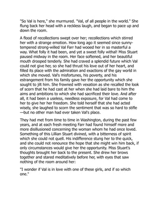 "So Val is here," she murmured. "Val, of all people in the world." She
flung back her head with a reckless laugh, and began to pace up and
down the room.
A flood of recollections swept over her; recollections which stirred
her with a strange emotion. How long ago it seemed since sunny-
tempered strong-willed Val Farr had wooed her in so masterful a
way. What folly it had been, and yet a sweet folly withal! Miss Stuart
paused midway in the room. Her face softened, and her beautiful
mouth drooped tenderly. She had craved a splendid future which Val
could not give her, so she had thrust his love out of her heart, and
filled its place with the admiration and exactions of the gay world in
which she moved. Val's misfortunes, his poverty, and his
estrangement from his family gave her the opportunity which she
sought to jilt him. She frowned with vexation as she recalled the look
of scorn that he had cast at her when she had laid bare to him the
aims and ambitions to which she had sacrificed their love. And after
all, it had been a useless, needless exposure, for Val had come to
her to give her her freedom. She told herself that she had acted
wisely, she laughed to scorn the sentiment that was so hard to stifle
—but no other man had ever taken Val's place.
They had met from time to time in Washington, during the past few
years, and at each fresh meeting Farr had found himself more and
more disillusioned concerning the woman whom he had once loved.
Something of this Lillian Stuart divined, with a bitterness of spirit
which she could not quell. His indifference stung her to the quick,
and she could not renounce the hope that she might win him back, if
only circumstances would give her the opportunity. Miss Stuart's
thoughts brought her back to the present. She drew her brows
together and stared meditatively before her, with eyes that saw
nothing of the room around her:
"I wonder if Val is in love with one of these girls, and if so which
one."
 