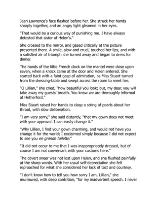 Jean Lawrence's face flashed before her. She struck her hands
sharply together, and an angry light gleamed in her eyes.
"That would be a curious way of punishing me. I have always
detested that sister of Helen's."
She crossed to the mirror, and gazed critically at the picture
presented there. A smile, slow and cruel, touched her lips, and with
a satisfied air of triumph she turned away and began to dress for
dinner.
The hands of the little French clock on the mantel were close upon
seven, when a knock came at the door and Helen entered. She
started back with a faint gasp of admiration, as Miss Stuart turned
from the dressing-table and swept across the room to meet her.
"O Lillian," she cried, "how beautiful you look; but, my dear, you will
take away my guests' breath. You know we are thoroughly informal
at Hetherford."
Miss Stuart raised her hands to clasp a string of pearls about her
throat, with slow deliberation.
"I am very sorry," she said distantly, "that my gown does not meet
with your approval. I can easily change it."
"Why Lillian, I find your gown charming, and would not have you
change it for the world; I exclaimed simply because I did not expect
to see you en grande toilette."
"It did not occur to me that I was inappropriately dressed, but of
course I am not conversant with your customs here."
The covert sneer was not lost upon Helen, and she flushed painfully
at the sharp words. With her usual self-depreciation she felt
reproached for what she considered her lack of tact and courtesy.
"I don't know how to tell you how sorry I am, Lillian," she
murmured, with deep contrition, "for my inadvertent speech. I never
 