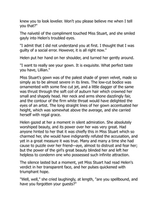 knew you to look lovelier. Won't you please believe me when I tell
you that?"
The naïveté of the compliment touched Miss Stuart, and she smiled
gayly into Helen's troubled eyes.
"I admit that I did not understand you at first. I thought that I was
guilty of a social error. However, it is all right now."
Helen put her hand on her shoulder, and turned her gently around.
"I want to really see your gown. It is exquisite. What perfect taste
you have, Lillian."
Miss Stuart's gown was of the palest shade of green velvet, made so
simply as to be almost severe in its lines. The low-cut bodice was
ornamented with some fine cut jet, and a little dagger of the same
was thrust through the soft coil of auburn hair which crowned her
small and shapely head. Her neck and arms shone dazzlingly fair,
and the contour of the firm white throat would have delighted the
eyes of an artist. The long straight lines of her gown accentuated her
height, which was somewhat above the average, and she carried
herself with regal grace.
Helen gazed at her a moment in silent admiration. She absolutely
worshiped beauty, and its power over her was very great. Had
anyone hinted to her that it was chiefly this in Miss Stuart which so
charmed her, she would have indignantly refuted the accusation, and
yet in a great measure it was true. Many and many a time she had
cause to puzzle over her friend—aye, almost to distrust and fear her;
but the power of the girl's great beauty blinded her and left her
helpless to condemn one who possessed such infinite attraction.
The silence lasted but a moment, yet Miss Stuart had read Helen's
verdict in her transparent face, and her pulses quickened with
triumphant hope.
"Well, well," she cried laughingly, at length, "are you spellbound, and
have you forgotten your guests?"
 
