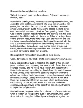 Helen cast a hurried glance at the clock.
"Why, it is seven. I must run down at once. Follow me as soon as
you can, dear."
Down in the drawing-room, Jean was wandering restlessly about, too
excited to keep still for one moment. She wore the simplest of her
gowns, but one which Farr had once told her he liked. Jean was
almost without vanity, but to-night, as she passed the long mirror
over the mantel, she could not refrain from glancing therein. She
was counting the slow-footed moments, and at every turn her eyes
consulted the old Dutch clock in the corner. At last a carriage drove
up the graveled road, there were steps upon the veranda, and the
front door opened and closed again. She longed to run out into the
hall, but an overwhelming shyness deterred her; and even as she
halted, irresolute, the portières were pushed apart, and, as in a
dream, she saw Farr coming toward her. Her heart beat so she could
not trust her voice to speak him greeting.
He caught both her hands in his, and held them closely.
"Jean, do you know how glad I am to see you again?" he whispered.
Slowly she raised her eyes to meet his. The depth of her emotion
paled her cheek, and her young face wore a look of awe. Farr's heart
bounded with joy, and he would have spoken, but suddenly she
flushed crimson and, wrenching her hands from his, started forward
to meet Dudley, who stood in the doorway, uncertain whether to
advance or beat a retreat. Jean covered her embarrassment as best
she could; although Dudley tried valiantly to put her at her ease,
there was a merry twinkle in his blue eyes which she found very
disconcerting. At that moment Helen and Nathalie made their
entrance, and Jean moved a little apart from the others, struggling
to regain her self-possession.
Farr had turned to appeal to her for confirmation of some statement
when a sudden lull fell upon the buzz of conversation. Miss Stuart
stood in the doorway, her brilliant figure strikingly set against the
 