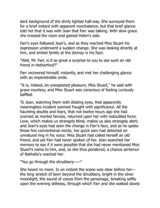 dark background of the dimly lighted hall-way. She surveyed them
for a brief instant with apparent nonchalance, but that brief glance
told her that it was with Jean that Farr was talking. With slow grace
she crossed the room and gained Helen's side.
Farr's eyes followed Jean's, and as they reached Miss Stuart his
expression underwent a sudden change. She was looking directly at
him, and smiled faintly at the dismay in his face.
"Well, Mr. Farr, is it so great a surprise to you to see such an old
friend in Hetherford?"
Farr recovered himself, instantly, and met her challenging glance
with an impenetrable smile.
"It is, indeed, an unexpected pleasure, Miss Stuart," he said with
grave courtesy, and Miss Stuart was conscious of feeling curiously
baffled.
To Jean, watching them with dilating eyes, that apparently
meaningless incident seemed fraught with significance. All the
haunting doubts and fears, that not twelve hours ago she had
scorned as morbid fancies, returned upon her with redoubled force.
Love, which makes us strangely blind, makes us also strangely alert;
and Jean's eyes had seen the change in Farr's face, and as he spoke
those few conventional words, her quick ears had detected an
unnatural ring in his voice. Miss Stuart had called herself an old
friend, and yet Farr had never spoken of her. Jean searched her
memory to see if it were possible that she had never mentioned Miss
Stuart's name to him, and, as she thus pondered, a chance sentence
of Nathalie's reached her:
"You go through the shrubbery——"
She heard no more. In an instant the scene was clear before her—
the long stretch of lawn beyond the shrubbery, bright in the silver
moonlight, the sound of voices from the parsonage, breaking softly
upon the evening stillness, through which Farr and she walked slowly
 
