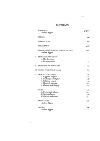 CONTENTS
FOREWORD
Andrew Rippin
PREFACE
ABBREVIATIONS
BIBLIOGRAPHY
MANUSCRIPTS UTILIZED IN QURANIC STUDIES
Andrew Rippin
I. REVELATION AND CANON
1. The document
2. Its composition
II. EMBLEMS OF PROPHETHOOD
III. ORIGINS OF CLASSICAL ARABIC
IV. PRINCIPLES OF EXEGESIS
1. Haggadic exegesis
2. Deutungsbediirftigkeit
3. Halakhic exegesis
4. Masor~tic exegesis
5. Rhetoric and allegory
INDEX
A. Names and subjects
B. Technical terms
C. Quranic references
ANNOTATIONS
Andrew Rippin
GLOSSARY
Andrew Rippin
pageix
XXI
xxv
XXVII
xxxix
33
53
8S
119
122
148
17°
202
227
247
247
249
252
257
 