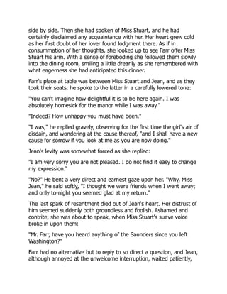 side by side. Then she had spoken of Miss Stuart, and he had
certainly disclaimed any acquaintance with her. Her heart grew cold
as her first doubt of her lover found lodgment there. As if in
consummation of her thoughts, she looked up to see Farr offer Miss
Stuart his arm. With a sense of foreboding she followed them slowly
into the dining room, smiling a little drearily as she remembered with
what eagerness she had anticipated this dinner.
Farr's place at table was between Miss Stuart and Jean, and as they
took their seats, he spoke to the latter in a carefully lowered tone:
"You can't imagine how delightful it is to be here again. I was
absolutely homesick for the manor while I was away."
"Indeed? How unhappy you must have been."
"I was," he replied gravely, observing for the first time the girl's air of
disdain, and wondering at the cause thereof, "and I shall have a new
cause for sorrow if you look at me as you are now doing."
Jean's levity was somewhat forced as she replied:
"I am very sorry you are not pleased. I do not find it easy to change
my expression."
"No?" He bent a very direct and earnest gaze upon her. "Why, Miss
Jean," he said softly, "I thought we were friends when I went away;
and only to-night you seemed glad at my return."
The last spark of resentment died out of Jean's heart. Her distrust of
him seemed suddenly both groundless and foolish. Ashamed and
contrite, she was about to speak, when Miss Stuart's suave voice
broke in upon them:
"Mr. Farr, have you heard anything of the Saunders since you left
Washington?"
Farr had no alternative but to reply to so direct a question, and Jean,
although annoyed at the unwelcome interruption, waited patiently,
 