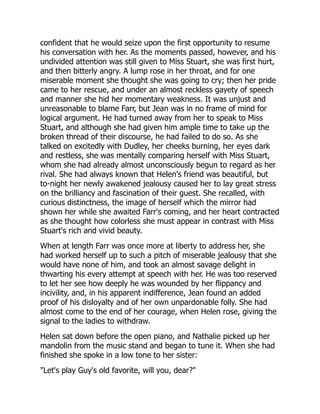 confident that he would seize upon the first opportunity to resume
his conversation with her. As the moments passed, however, and his
undivided attention was still given to Miss Stuart, she was first hurt,
and then bitterly angry. A lump rose in her throat, and for one
miserable moment she thought she was going to cry; then her pride
came to her rescue, and under an almost reckless gayety of speech
and manner she hid her momentary weakness. It was unjust and
unreasonable to blame Farr, but Jean was in no frame of mind for
logical argument. He had turned away from her to speak to Miss
Stuart, and although she had given him ample time to take up the
broken thread of their discourse, he had failed to do so. As she
talked on excitedly with Dudley, her cheeks burning, her eyes dark
and restless, she was mentally comparing herself with Miss Stuart,
whom she had already almost unconsciously begun to regard as her
rival. She had always known that Helen's friend was beautiful, but
to-night her newly awakened jealousy caused her to lay great stress
on the brilliancy and fascination of their guest. She recalled, with
curious distinctness, the image of herself which the mirror had
shown her while she awaited Farr's coming, and her heart contracted
as she thought how colorless she must appear in contrast with Miss
Stuart's rich and vivid beauty.
When at length Farr was once more at liberty to address her, she
had worked herself up to such a pitch of miserable jealousy that she
would have none of him, and took an almost savage delight in
thwarting his every attempt at speech with her. He was too reserved
to let her see how deeply he was wounded by her flippancy and
incivility, and, in his apparent indifference, Jean found an added
proof of his disloyalty and of her own unpardonable folly. She had
almost come to the end of her courage, when Helen rose, giving the
signal to the ladies to withdraw.
Helen sat down before the open piano, and Nathalie picked up her
mandolin from the music stand and began to tune it. When she had
finished she spoke in a low tone to her sister:
"Let's play Guy's old favorite, will you, dear?"
 
