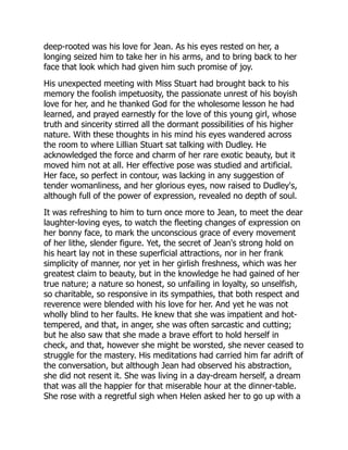 deep-rooted was his love for Jean. As his eyes rested on her, a
longing seized him to take her in his arms, and to bring back to her
face that look which had given him such promise of joy.
His unexpected meeting with Miss Stuart had brought back to his
memory the foolish impetuosity, the passionate unrest of his boyish
love for her, and he thanked God for the wholesome lesson he had
learned, and prayed earnestly for the love of this young girl, whose
truth and sincerity stirred all the dormant possibilities of his higher
nature. With these thoughts in his mind his eyes wandered across
the room to where Lillian Stuart sat talking with Dudley. He
acknowledged the force and charm of her rare exotic beauty, but it
moved him not at all. Her effective pose was studied and artificial.
Her face, so perfect in contour, was lacking in any suggestion of
tender womanliness, and her glorious eyes, now raised to Dudley's,
although full of the power of expression, revealed no depth of soul.
It was refreshing to him to turn once more to Jean, to meet the dear
laughter-loving eyes, to watch the fleeting changes of expression on
her bonny face, to mark the unconscious grace of every movement
of her lithe, slender figure. Yet, the secret of Jean's strong hold on
his heart lay not in these superficial attractions, nor in her frank
simplicity of manner, nor yet in her girlish freshness, which was her
greatest claim to beauty, but in the knowledge he had gained of her
true nature; a nature so honest, so unfailing in loyalty, so unselfish,
so charitable, so responsive in its sympathies, that both respect and
reverence were blended with his love for her. And yet he was not
wholly blind to her faults. He knew that she was impatient and hot-
tempered, and that, in anger, she was often sarcastic and cutting;
but he also saw that she made a brave effort to hold herself in
check, and that, however she might be worsted, she never ceased to
struggle for the mastery. His meditations had carried him far adrift of
the conversation, but although Jean had observed his abstraction,
she did not resent it. She was living in a day-dream herself, a dream
that was all the happier for that miserable hour at the dinner-table.
She rose with a regretful sigh when Helen asked her to go up with a
 
