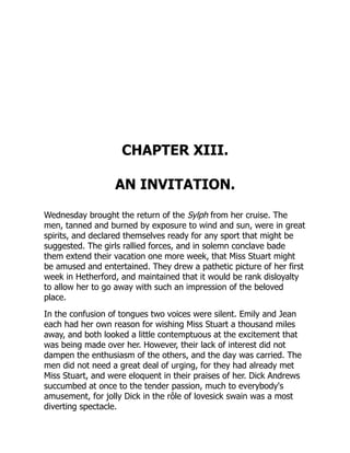 CHAPTER XIII.
AN INVITATION.
Wednesday brought the return of the Sylph from her cruise. The
men, tanned and burned by exposure to wind and sun, were in great
spirits, and declared themselves ready for any sport that might be
suggested. The girls rallied forces, and in solemn conclave bade
them extend their vacation one more week, that Miss Stuart might
be amused and entertained. They drew a pathetic picture of her first
week in Hetherford, and maintained that it would be rank disloyalty
to allow her to go away with such an impression of the beloved
place.
In the confusion of tongues two voices were silent. Emily and Jean
each had her own reason for wishing Miss Stuart a thousand miles
away, and both looked a little contemptuous at the excitement that
was being made over her. However, their lack of interest did not
dampen the enthusiasm of the others, and the day was carried. The
men did not need a great deal of urging, for they had already met
Miss Stuart, and were eloquent in their praises of her. Dick Andrews
succumbed at once to the tender passion, much to everybody's
amusement, for jolly Dick in the rôle of lovesick swain was a most
diverting spectacle.
 