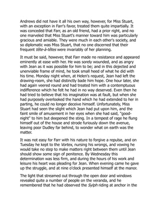 Andrews did not have it all his own way, however, for Miss Stuart,
with an exception in Farr's favor, treated them quite impartially. It
was conceded that Farr, as an old friend, had a prior right, and no
one marveled that Miss Stuart's manner toward him was particularly
gracious and amiable. They were much in each other's society, and
so diplomatic was Miss Stuart, that no one discerned that their
frequent tête-à-têtes were invariably of her planning.
It must be said, however, that Farr made no resistance and appeared
eminently at ease with her. He was sorely wounded, and as angry
with Jean as it was possible for him to be; and in this dejected and
unenviable frame of mind, he took small heed of what he did with
his time. Monday night when, at Helen's request, Jean had left the
drawing-room, she had distinctly bade him hope. One hour later, she
had again veered round and had treated him with a contemptuous
indifference which he felt he had in no way deserved. Even then he
had tried to believe that his imagination was at fault, but when she
had purposely overlooked the hand which he had extended to her in
parting, he could no longer deceive himself. Unfortunately, Miss
Stuart had seen the slight which Jean had put upon him, and the
faint smile of amusement in her eyes when she had said, "good-
night" to him but deepened the sting. In a tempest of rage he flung
himself out of the house and strode furiously down the avenue,
leaving poor Dudley far behind, to wonder what on earth was the
matter.
It was not easy for Farr with his nature to forgive a repulse, and on
Tuesday he kept to the Vortex, nursing his wrongs, and vowing he
would take no step to make matters right between them until Jean
should show some sign of penitence. By Wednesday this
determination was less firm, and during the hours of his work and
leisure his heart was pleading for Jean. When evening came he gave
up the struggle, and at nine o'clock presented himself at the manor.
The light that streamed out through the open door and windows
revealed quite a number of people on the veranda, and he
remembered that he had observed the Sylph riding at anchor in the
 