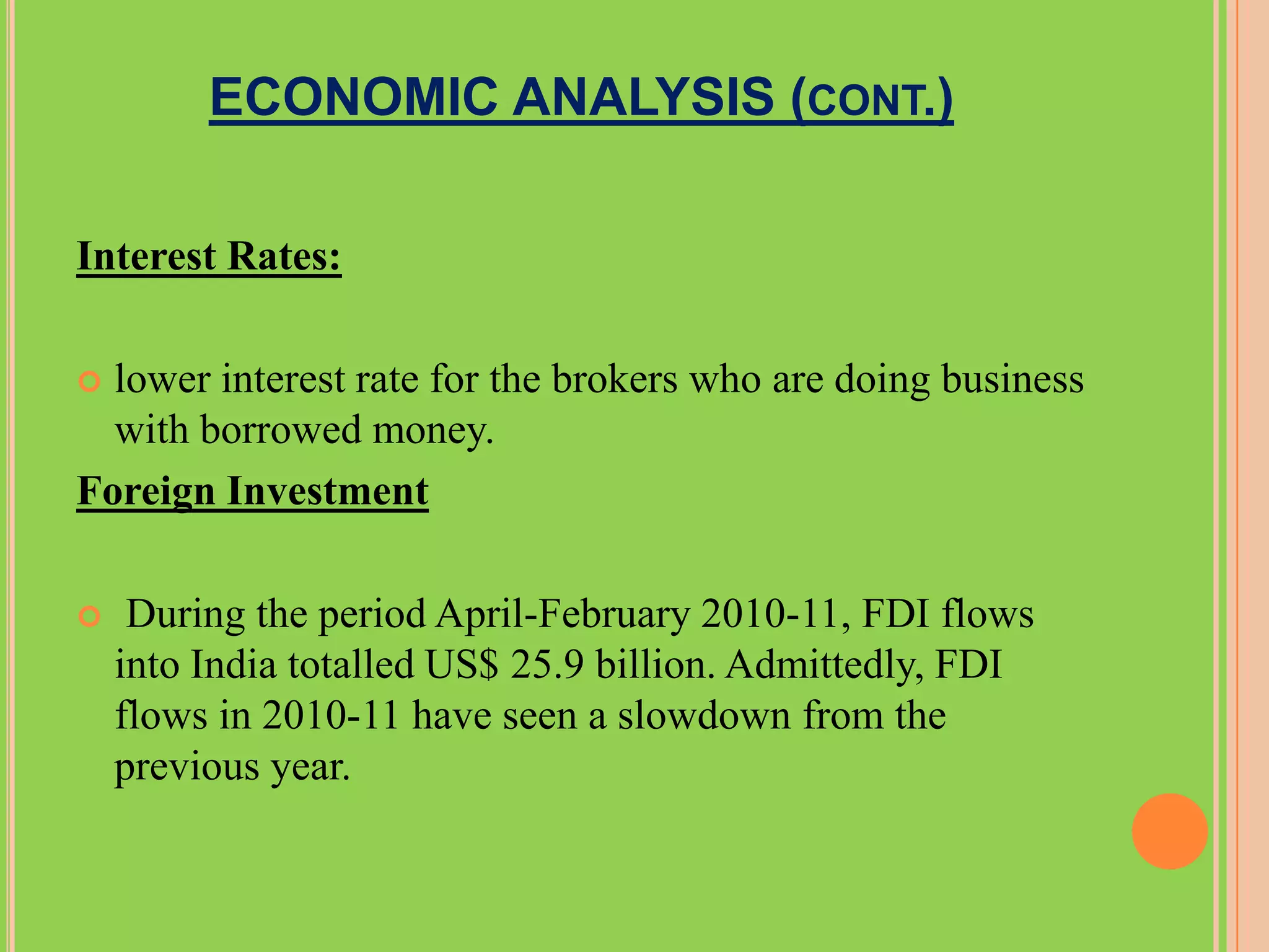 ECONOMIC ANALYSIS (CONT.)

Interest Rates:

 lower interest rate for the brokers who are doing business
  with borrowed money.
Foreign Investment

    During the period April-February 2010-11, FDI flows
    into India totalled US$ 25.9 billion. Admittedly, FDI
    flows in 2010-11 have seen a slowdown from the
    previous year.
 