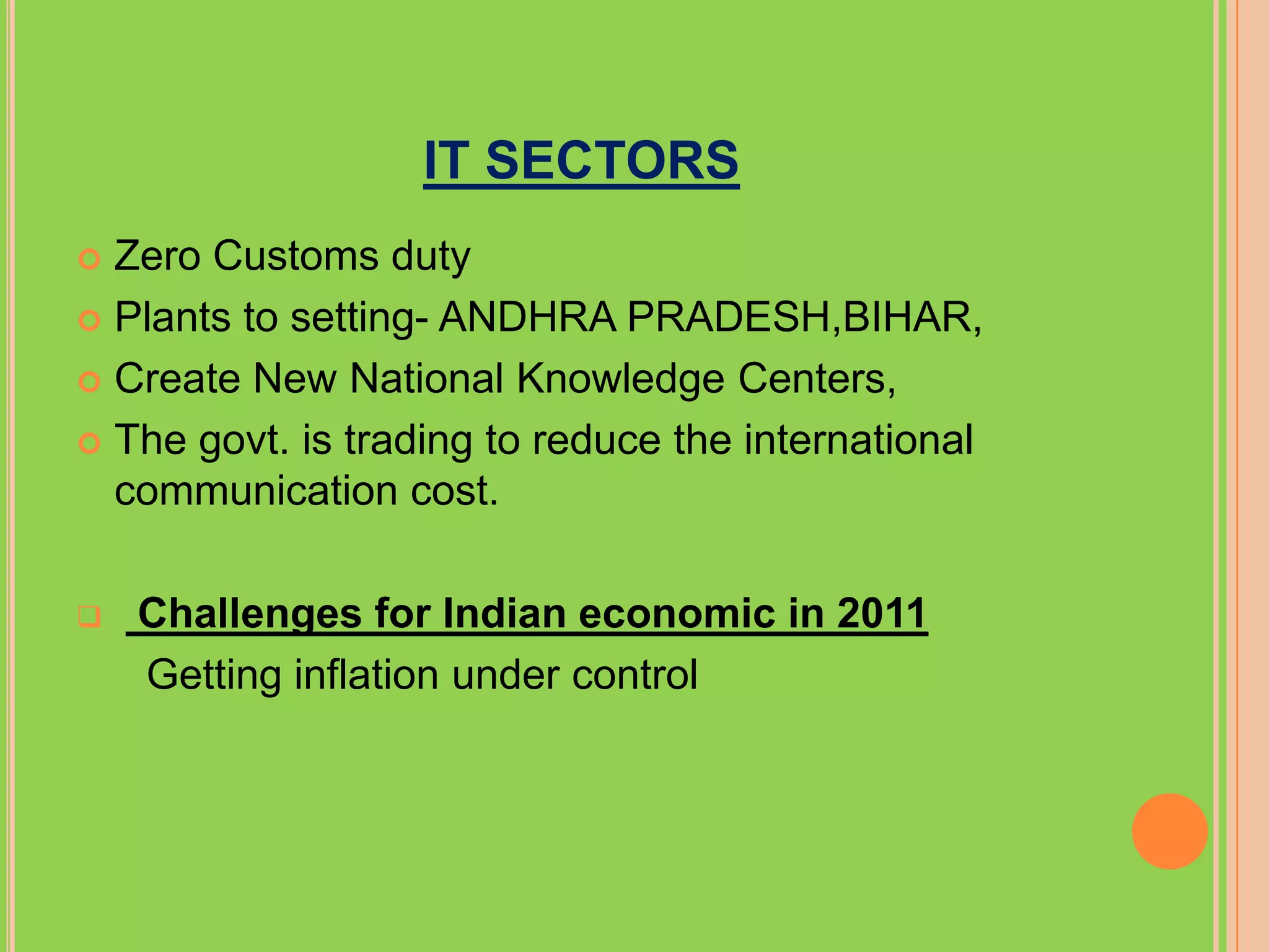 IT SECTORS
 Zero Customs duty
 Plants to setting- ANDHRA PRADESH,BIHAR,

 Create New National Knowledge Centers,

 The govt. is trading to reduce the international
  communication cost.

   Challenges for Indian economic in 2011
    Getting inflation under control
 