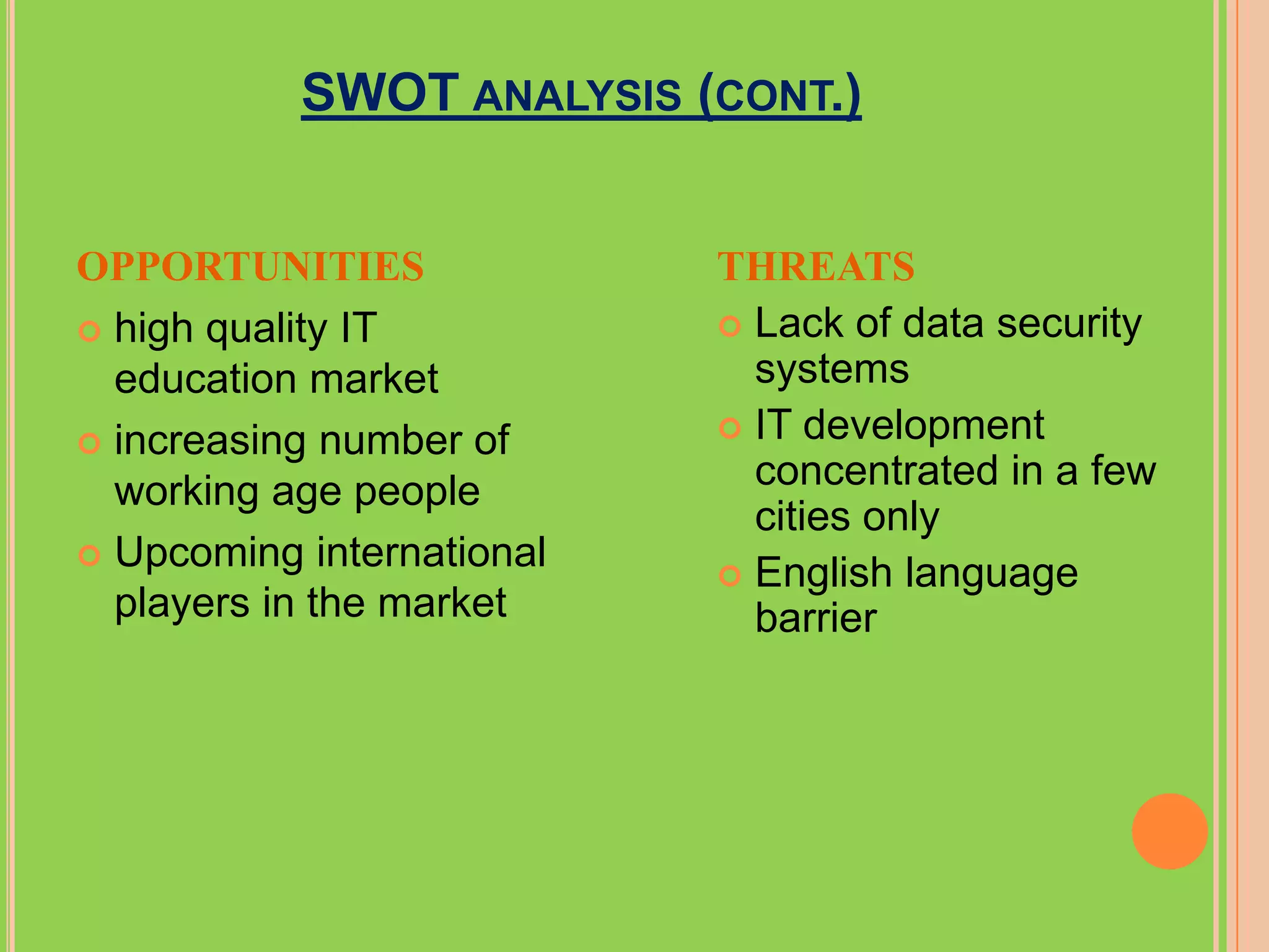 SWOT ANALYSIS (CONT.)


OPPORTUNITIES              THREATS
 high quality IT           Lack of data security
  education market           systems
                            IT development
 increasing number of
  working age people         concentrated in a few
                             cities only
 Upcoming international
                            English language
  players in the market      barrier
 