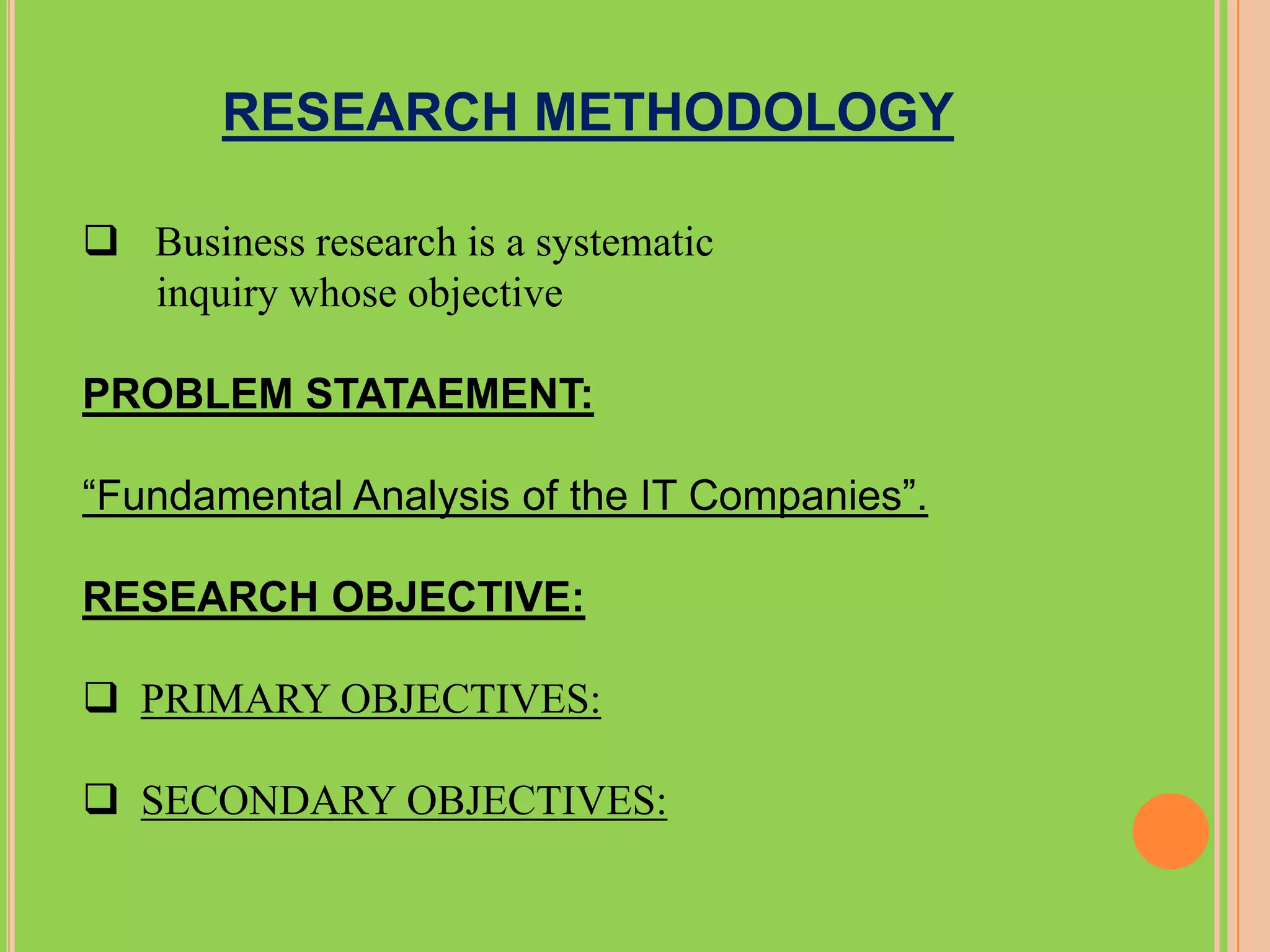 RESEARCH METHODOLOGY

 Business research is a systematic
  inquiry whose objective

PROBLEM STATAEMENT:

“Fundamental Analysis of the IT Companies”.

RESEARCH OBJECTIVE:

 PRIMARY OBJECTIVES:

 SECONDARY OBJECTIVES:
 