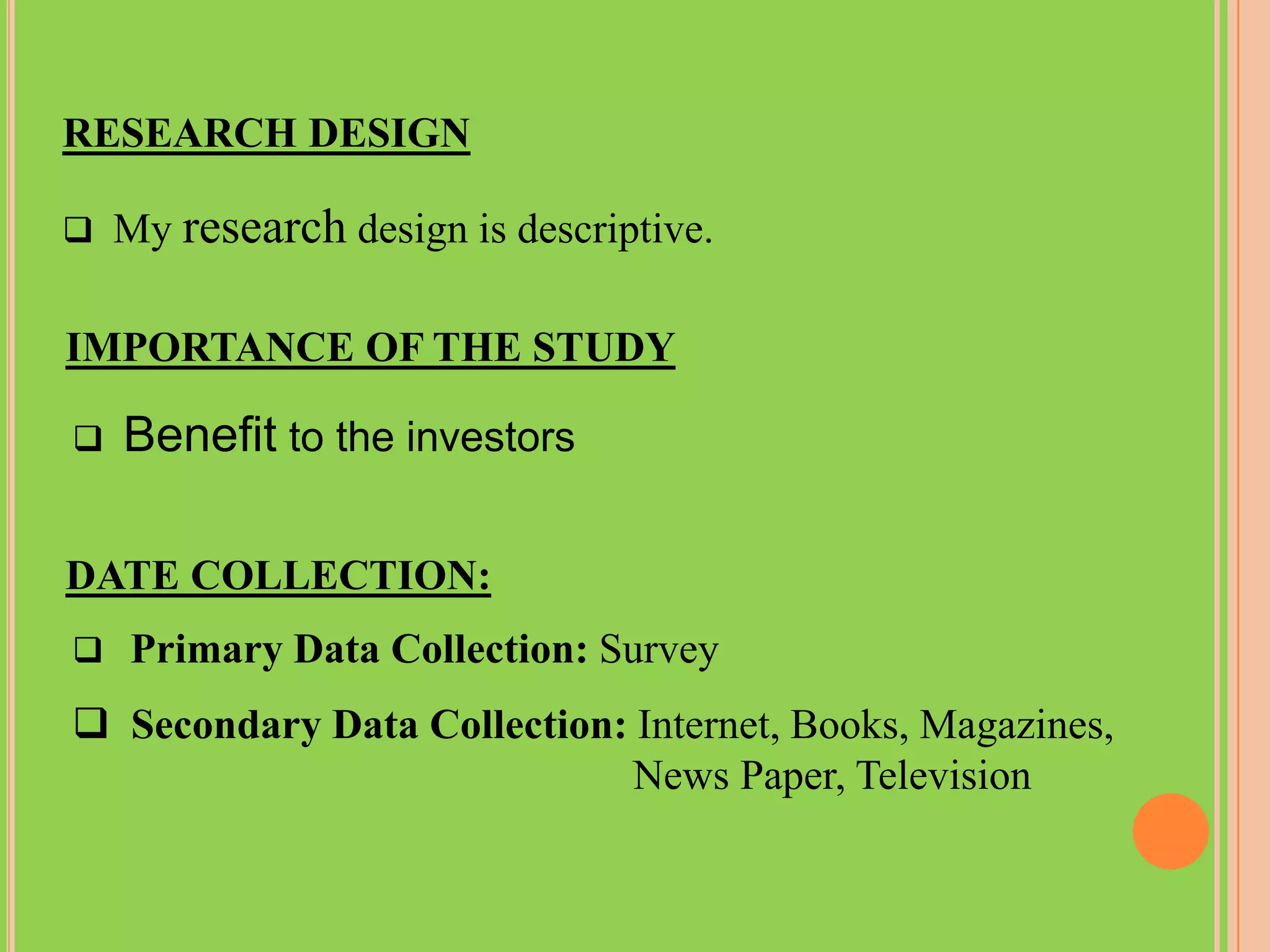 RESEARCH DESIGN

 My   research design is descriptive.

IMPORTANCE OF THE STUDY

   Benefit to the investors

DATE COLLECTION:
 Primary Data Collection: Survey

 Secondary Data Collection: Internet, Books, Magazines,
                             News Paper, Television
 