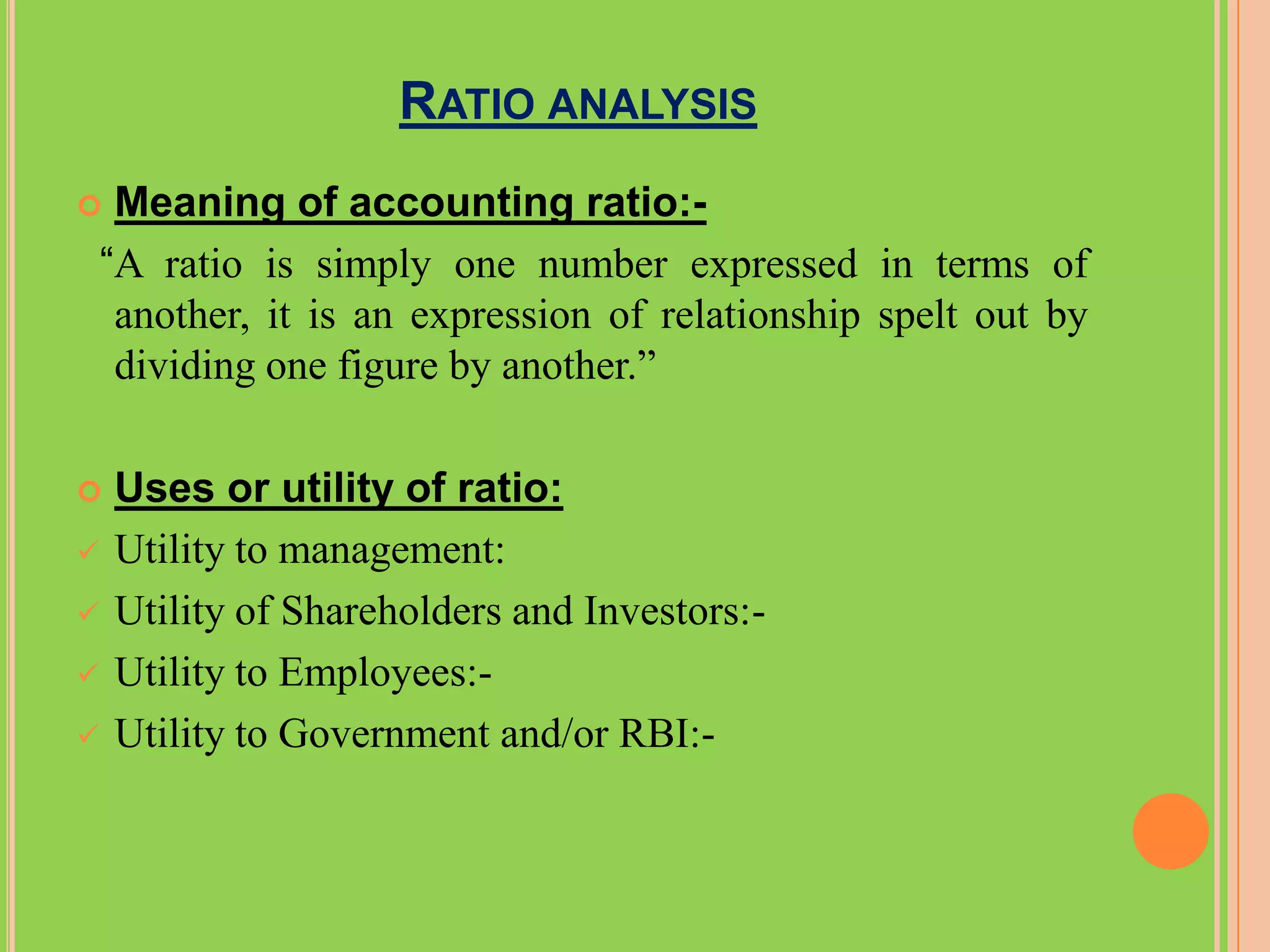 RATIO ANALYSIS
    Meaning of accounting ratio:-
    “A ratio is simply one number expressed in terms of
     another, it is an expression of relationship spelt out by
     dividing one figure by another.”

   Uses or utility of ratio:
   Utility to management:
   Utility of Shareholders and Investors:-
   Utility to Employees:-
   Utility to Government and/or RBI:-
 