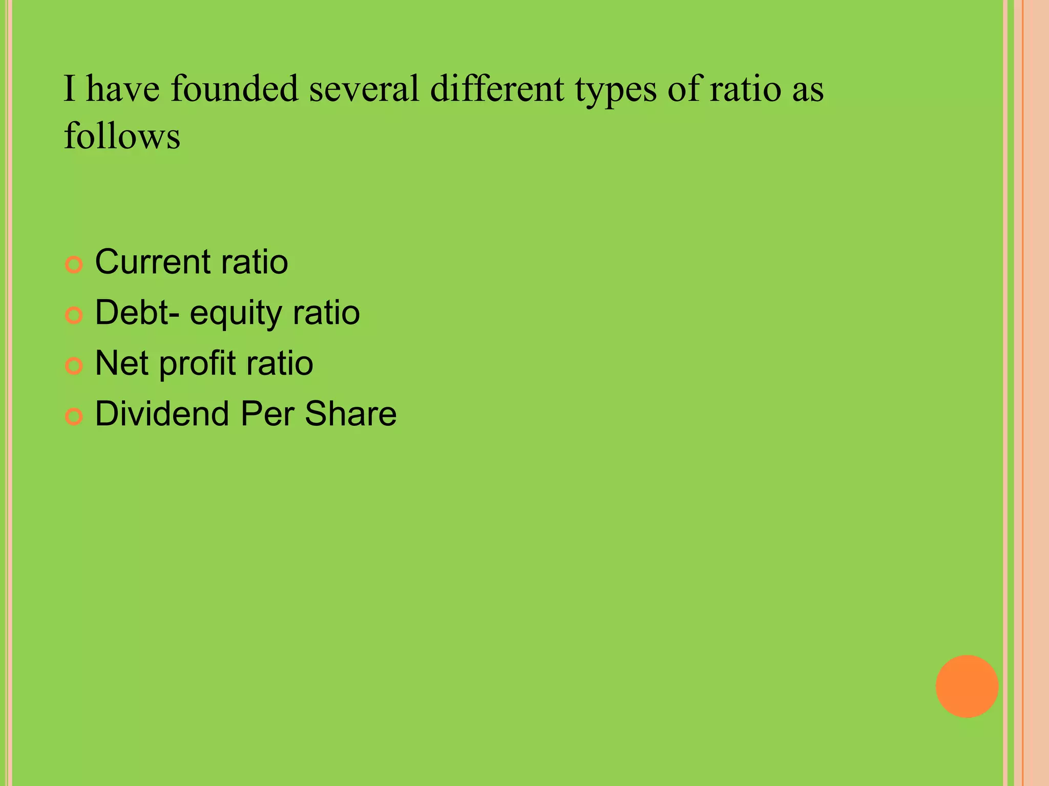 I have founded several different types of ratio as
follows


 Current ratio
 Debt- equity ratio

 Net profit ratio

 Dividend Per Share
 