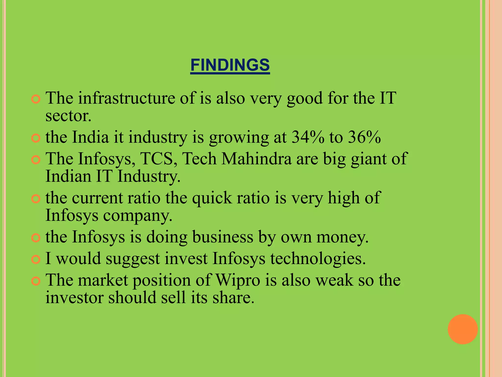 FINDINGS
 The  infrastructure of is also very good for the IT
  sector.
 the India it industry is growing at 34% to 36%
 The Infosys, TCS, Tech Mahindra are big giant of
  Indian IT Industry.
 the current ratio the quick ratio is very high of
  Infosys company.
 the Infosys is doing business by own money.
 I would suggest invest Infosys technologies.
 The market position of Wipro is also weak so the
  investor should sell its share.
 