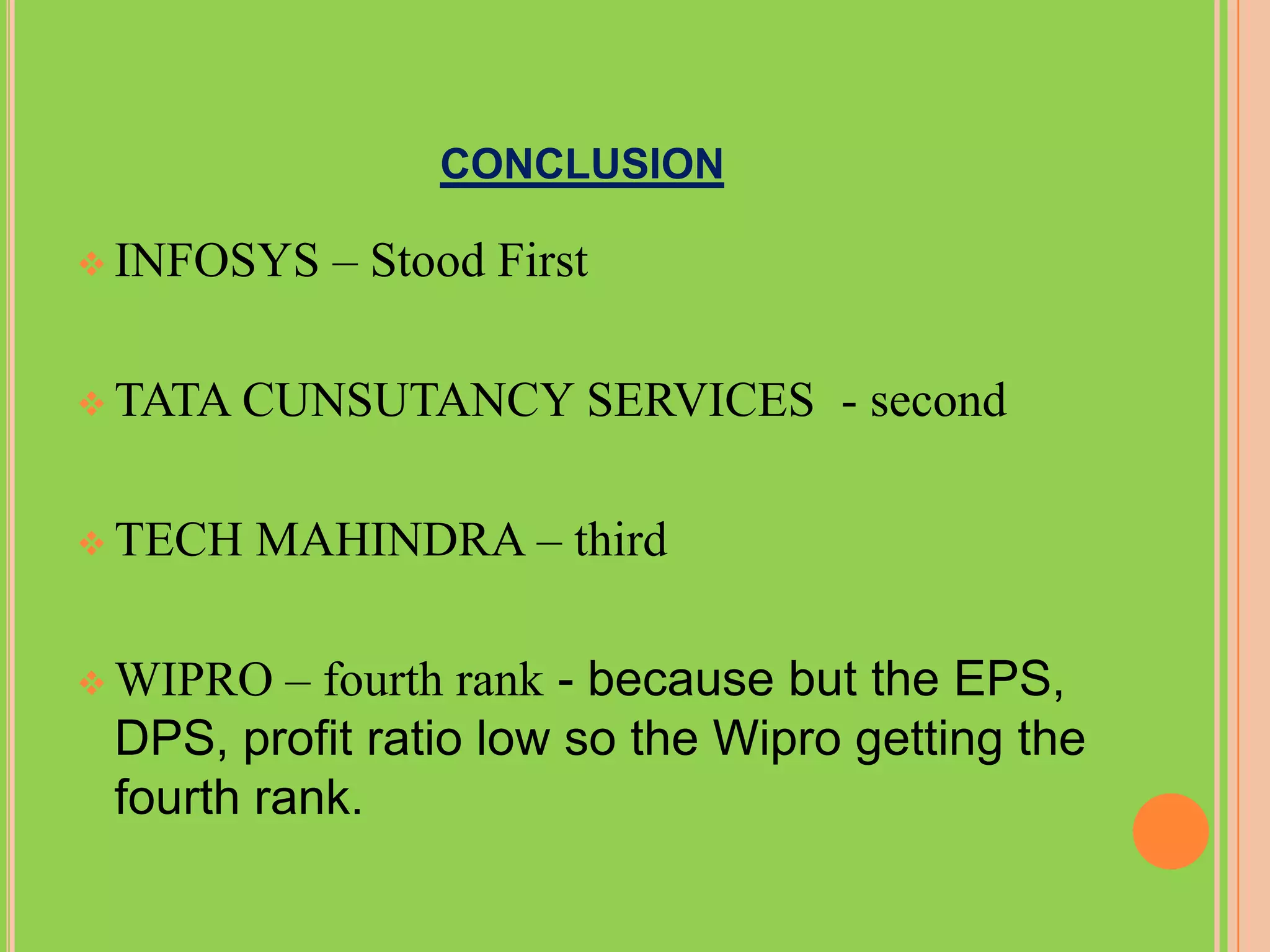 CONCLUSION

 INFOSYS   – Stood First

 TATA CUNSUTANCY       SERVICES - second

 TECH   MAHINDRA – third

 WIPRO   – fourth rank - because but the EPS,
 DPS, profit ratio low so the Wipro getting the
 fourth rank.
 