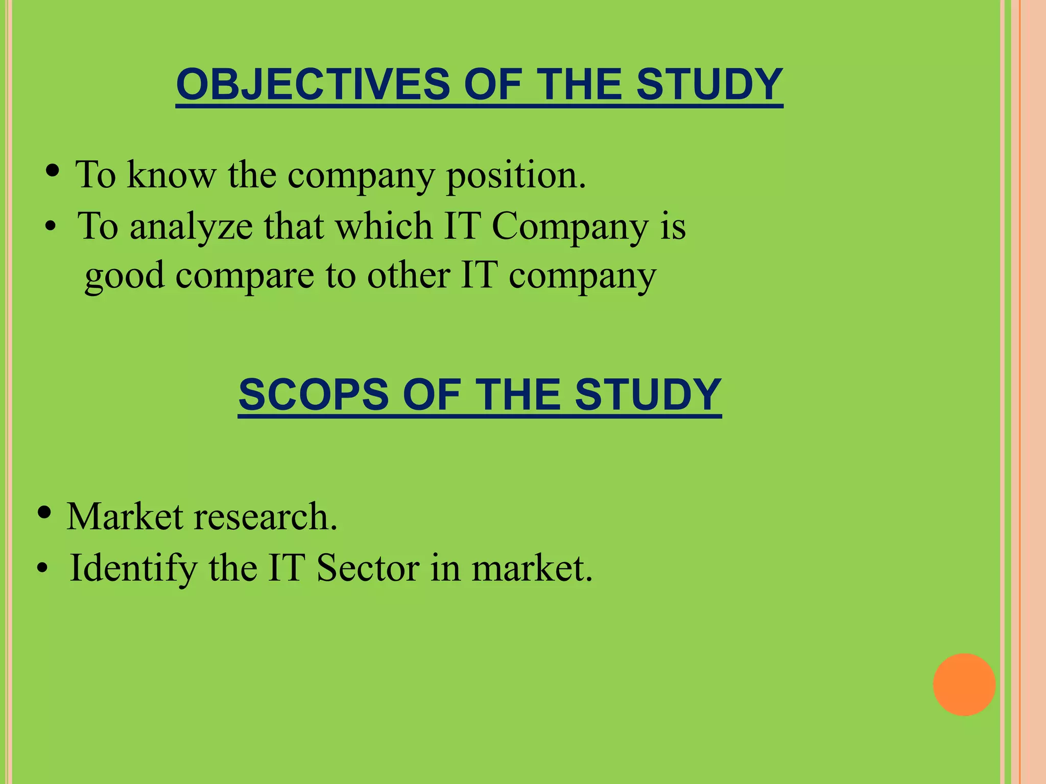 OBJECTIVES OF THE STUDY

• To know the company position.
• To analyze that which IT Company is
  good compare to other IT company


            SCOPS OF THE STUDY

• Market research.
• Identify the IT Sector in market.
 