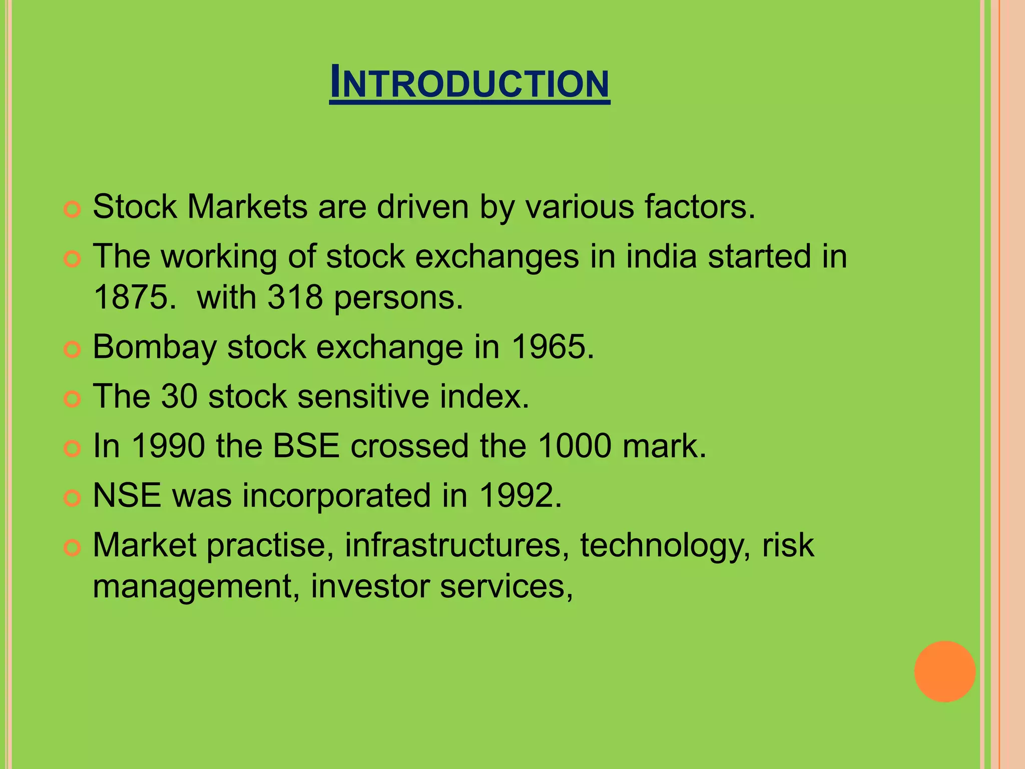 INTRODUCTION

 Stock Markets are driven by various factors.
 The working of stock exchanges in india started in
  1875. with 318 persons.
 Bombay stock exchange in 1965.

 The 30 stock sensitive index.

 In 1990 the BSE crossed the 1000 mark.

 NSE was incorporated in 1992.

 Market practise, infrastructures, technology, risk
  management, investor services,
 