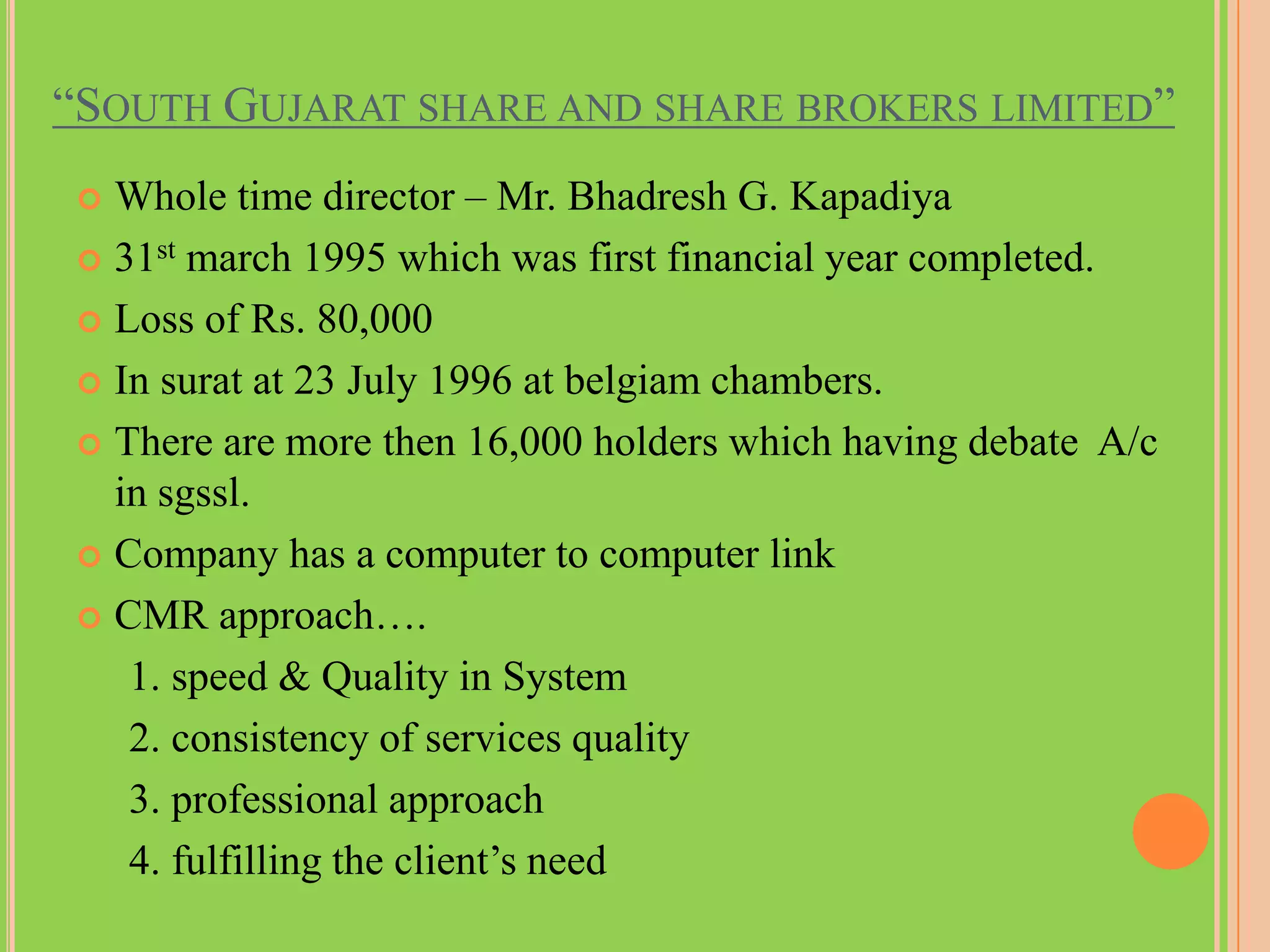“SOUTH GUJARAT SHARE AND SHARE BROKERS LIMITED”
 Whole time director – Mr. Bhadresh G. Kapadiya
 31st march 1995 which was first financial year completed.

 Loss of Rs. 80,000

 In surat at 23 July 1996 at belgiam chambers.

 There are more then 16,000 holders which having debate A/c
  in sgssl.
 Company has a computer to computer link

 CMR approach….

   1. speed & Quality in System
   2. consistency of services quality
   3. professional approach
   4. fulfilling the client’s need
 