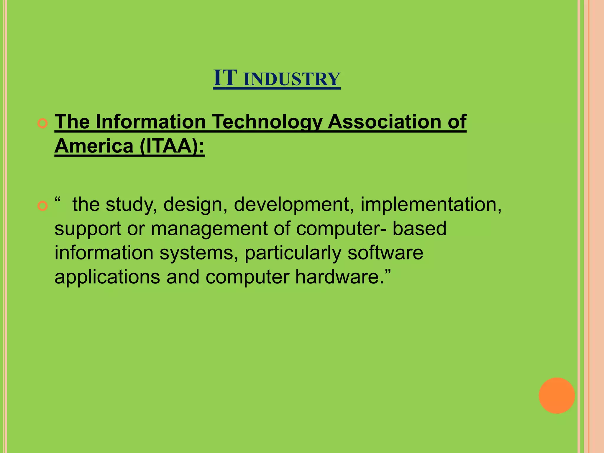 IT INDUSTRY
   The Information Technology Association of
    America (ITAA):

   “ the study, design, development, implementation,
    support or management of computer- based
    information systems, particularly software
    applications and computer hardware.”
 