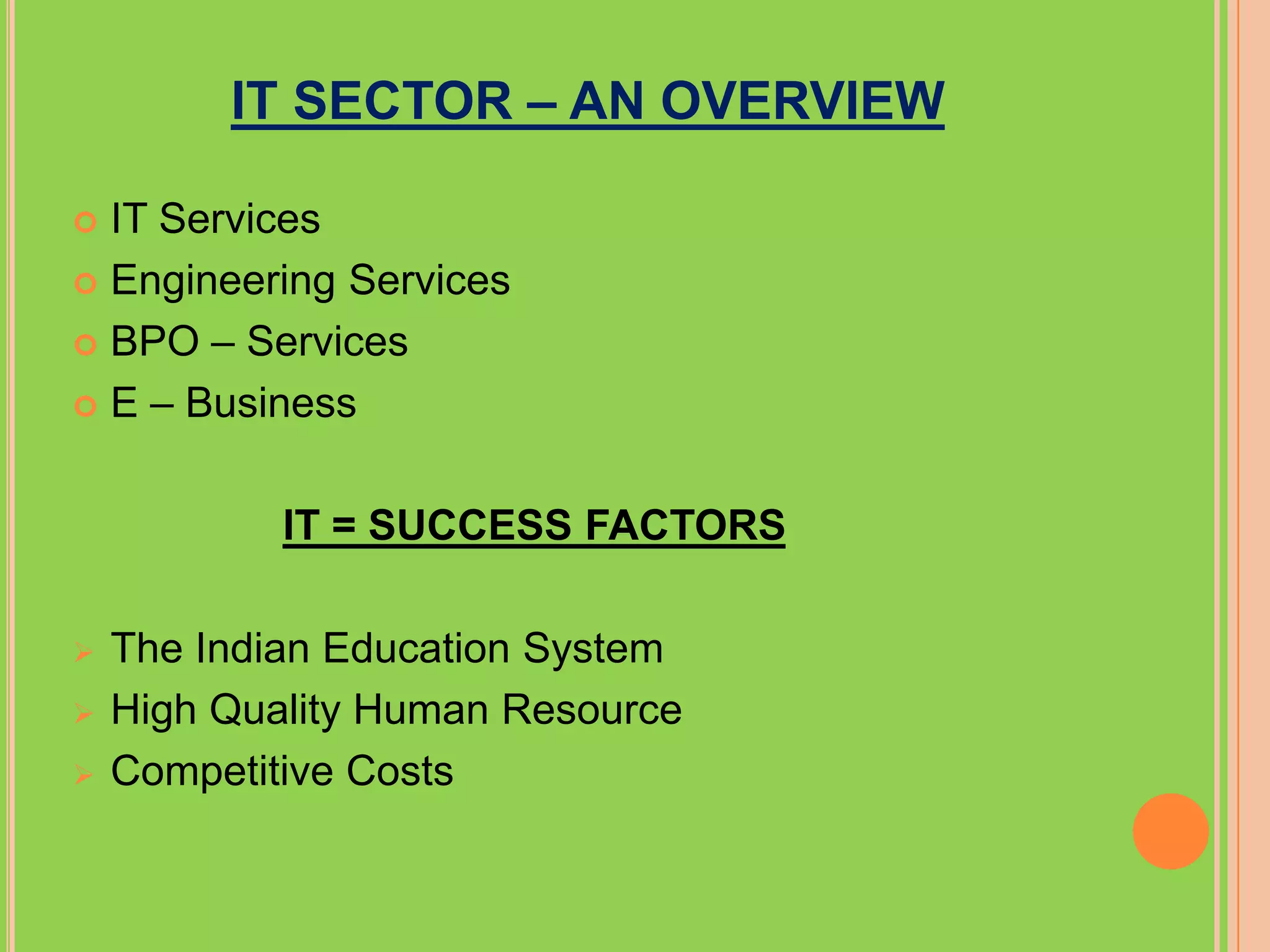 IT SECTOR – AN OVERVIEW

 IT Services
 Engineering Services

 BPO – Services

 E – Business



            IT = SUCCESS FACTORS

   The Indian Education System
   High Quality Human Resource
   Competitive Costs
 