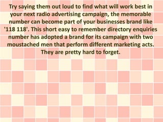 Try saying them out loud to find what will work best in
   your next radio advertising campaign, the memorable
  number can become part of your businesses brand like
'118 118'. This short easy to remember directory enquiries
  number has adopted a brand for its campaign with two
 moustached men that perform different marketing acts.
               They are pretty hard to forget.
 