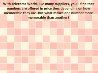 With Telecoms World, like many suppliers, you'll find that
 numbers are offered in price tiers depending on how
memorable they are. But what makes one number more
              memorable than another?
 