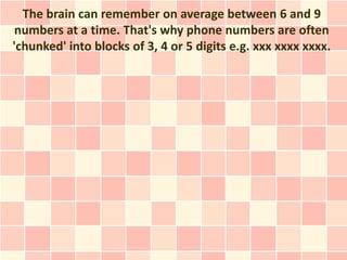 The brain can remember on average between 6 and 9
 numbers at a time. That's why phone numbers are often
'chunked' into blocks of 3, 4 or 5 digits e.g. xxx xxxx xxxx.
 