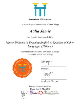 In accordance with the Rules of the College
Aalia Jamie
has this day been awarded the
Master Diploma in Teaching English to Speakers of Other
Languages (250 hrs.)
in evidence of which this certificate is issued
under the Seal of the College
Principal
Academic Director
Reference Number: ORW644
Dated this 10 May 2013
 