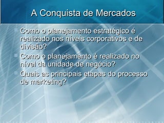 A Conquista de MercadosA Conquista de Mercados
 Como o planejamento estratégico éComo o planejamento estratégico é
realizado nos níveis corporativos e derealizado nos níveis corporativos e de
divisão?divisão?
 Como o planejamento é realizado noComo o planejamento é realizado no
nível da unidade de negócio?nível da unidade de negócio?
 Quais as principais etapas do processoQuais as principais etapas do processo
de marketing?de marketing?
 