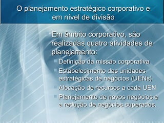 O planejamento estratégico corporativo eO planejamento estratégico corporativo e
em nível de divisãoem nível de divisão
 Em âmbito corporativo, sãoEm âmbito corporativo, são
realizadas quatro atividades derealizadas quatro atividades de
planejamento:planejamento:
 Definição da missão corporativaDefinição da missão corporativa
 Estabelecimento das unidadesEstabelecimento das unidades
estratégicas de negócios (UENs)estratégicas de negócios (UENs)
 Alocação de recursos a cada UENAlocação de recursos a cada UEN
 Planejamento de novos negócios ePlanejamento de novos negócios e
a redução de negócios superados.a redução de negócios superados.
 